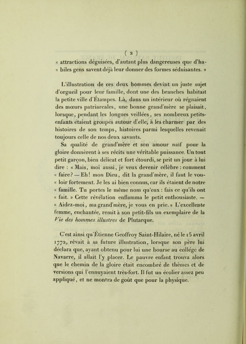 « attractions déguisées, d’autant plus dangereuses que d’ha- « biles gens savent déjà leur donner des formes séduisantes. » L’illustration de ces deux hommes devint un juste sujet d’orgueil pour leur famille, dont une des branches habitait la petite ville d’Etampes. Là, dans un intérieur où régnaient des mœurs patriarcales, une bonne grand’mère se plaisait, lorsque, pendant les longues veillées, ses nombreux petits- enfants étaient groupés autour d’elle, à les charnier par des histoires de son temps, histoires parmi lesquelles revenait toujours celle de nos deux savants. Sa qualité de grand’mère et son amour naïf pour la gloire donnèrent à ses récits une véritable puissance. Un tout petit garçon, bien délicat et fort étourdi, se prit un jour à lui dire : « Mais, moi aussi, je veux devenir célèbre : comment « faire? — Eh! mon Dieu, dit la grand’mère, il faut le vou- « loir fortement. Je les ai bien connus, car ils étaient de notre « famille. Tu portes le même nom qu’eux : fais ce qu’ils ont « fait. » Cette révélation enflamma le petit enthousiaste. — « Aidez-moi, ma grand’mère, je vous en prie.» L’excellente femme, enchantée, remit à son petit-fils un exemplaire de la Vie des hommes illustres de Plutarque. C’est ainsi qu’Etienne Geoffroy Saint-Hilaire, né le 15 avril 1772, rêvait à sa future illustration, lorsque son père lui déclara que, ayant obtenu pour lui une bourse au college de Navarre, il allait l’y placer. Le pauvre enfant trouva alors que le chemin de la gloire était encombré de thèmes et de versions qui l’ennuyaient très-fort. Il fut un écolier assez peu appliqué, et ne montra de goût que pour la physique.