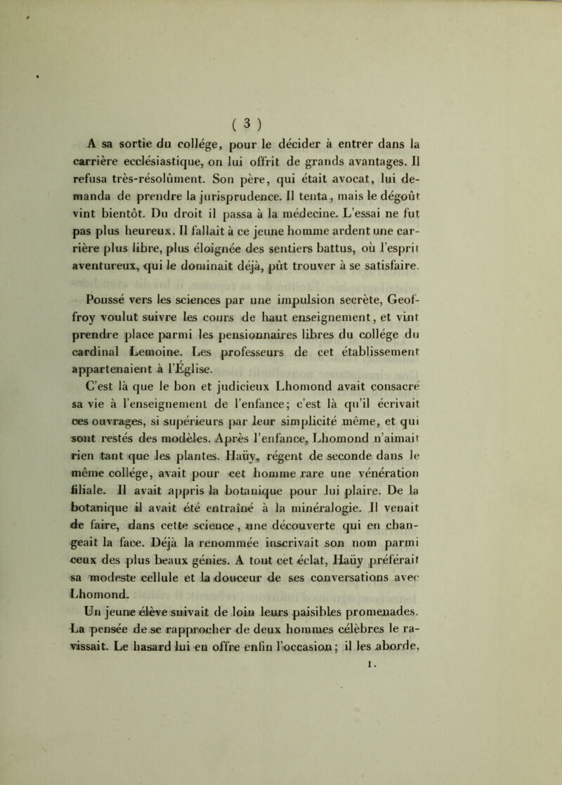 A sa sortie du college, pour le décider à entrer dans la carrière ecclésiastique, on lui offrit de grands avantages. Il refusa très-résolûment. Son père, qui était avocat, lui de- manda de prendre la jurisprudence. Il tenta, mais le dégoût vint bientôt. Du droit il passa à la médecine. L’essai ne fut pas plus heureux. Il fallait à ce jeune homme ardent une car- rière plus libre, plus éloignée des sentiers battus, où l’esprit aventureux, qui le dominait déjà, pût trouver à se satisfaire. Poussé vers les sciences par une impulsion secrète, Geof- froy voulut suivre les cours de haut enseignement, et vint prendre place parmi les pensionnaires libres du collège du cardinal Lemoine. Les professeurs de cet établissement appartenaient à l’Eglise. C’est là que le bon et judicieux Lhomond avait consacré sa vie à l’enseignement de l’enfance; c’est là qu’il écrivait ces ouvrages, si supérieurs par leur simplicité même, et qui sont restés des modèles. Après l’enfance, Lhomond n’aimait rien tant que les plantes. Haüy, régent de seconde dans le même collège, avait pour cet homme rare une vénération liliale. Il avait appris la botanique {jour lui plaire. De la botanique il avait été entraîné à la minéralogie. Il venait de faire, dans cette science , une découverte qui en chan- geait la face. Déjà la renommée inscrivait son nom parmi ceux des plus beaux génies. A tout cet éclat, Haüy préférait sa modeste cellule et La douceur de ses conversations avec Lhomond. Un jeune élève suivait de loin leurs paisibles promenades. La pensée de se rapprocher de deux hommes célèbres le ra- vissait. Le hasard lui en offre enfin l’occasion ; il les aborde, i.