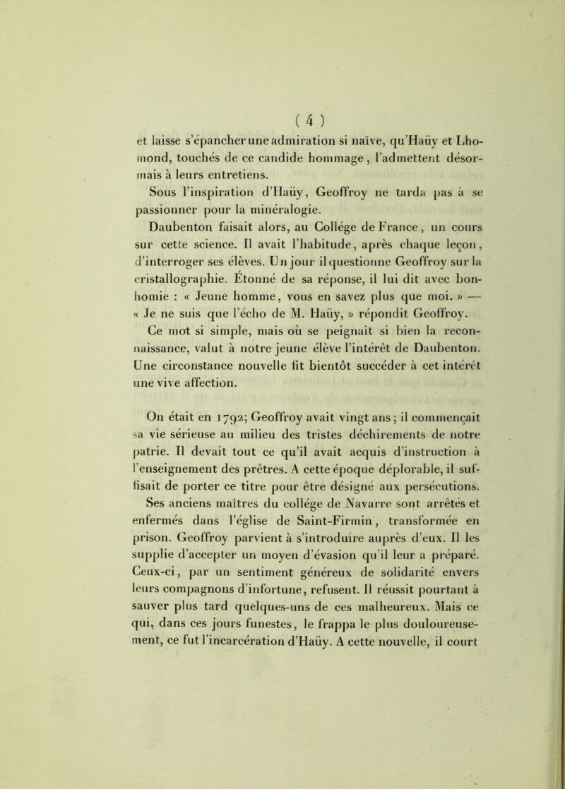 et laisse s’épancher une admiration si naïve, qu’Haüy et Lho- mond, touchés de ce candide hommage , l’admettent désor- mais à leurs entretiens. Sous l’inspiration d’Haüy, Geoffroy ne tarda pas à se passionner pour la minéralogie. Daubenton faisait alors, au Collège de France, un cours sur cette science. Il avait l’habitude, après chaque leçon, d’interroger ses élèves. Un jour il questionne Geoffroy sur la cristallographie. Etonné de sa réponse, il lui dit avec bon- homie : « Jeune homme, vous en savez plus que moi. » — « Je ne suis que l’écho de M. Haiiy, » répondit Geoffroy. Ce mot si simple, mais où se peignait si bien la recon- naissance, valut à notre jeune élève l’intérêt de Daubenton. Une circonstance nouvelle fit bientôt succéder à cet intérêt une vive affection. On était en 1792; Geoffroy avait vingt ans; il commençait sa vie sérieuse au milieu des tristes déchirements de notre patrie. Il devait tout ce qu’il avait acquis d’instruction à l’enseignement des prêtres. A cette époque déplorable, il suf- fisait de porter ce titre pour être désigné aux persécutions. Ses anciens maîtres du collège de Navarre sont arrêtés et enfermés dans l’église de Saint-Firmin, transformée en prison. Geoffroy parvient à s’introduire auprès d’eux. Il les supplie d’accepter un moyen d’évasion qu’il leur a préparé. Ceux-ci, par un sentiment généreux de solidarité envers leurs compagnons d’infortune, refusent. Il réussit pourtant à sauver plus tard quelques-uns de ces malheureux. Mais ce qui, dans ces jours funestes, le frappa le plus douloureuse- ment, ce fut l’incarcération d’Haüy. A cette nouvelle, il court