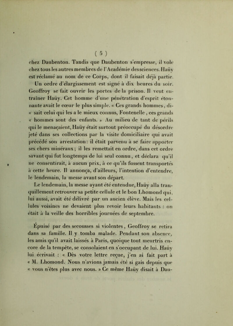 chez Daubenton. Tandis que Daubenton s’empresse, il vole chez tous les autres membres de l’Académie dessciences. Haüy est réclamé au nom de ce Corps, dont il faisait déjà partie. Un ordre d’élargissement est signé à dix heures du soir. Geoffroy se fait ouvrir les portes delà prison. Il veut en- traîner Haiiy. Cet homme d’une pénétration d’esprit éton- nante avait le cœur le plus simple. « Ces grands hommes, di- « sait celui qui les a le mieux connus, Fontenelle , ces grands « hommes sont des enfants. » Au milieu de tant de périls qui le menaçaient, Haiiy était surtout préoccupé du désordre jeté dans ses collections par la visite domiciliaire qui avait précédé son arrestation: il était parvenu à se faire apporter ses chers minéraux; il les remettait en ordre, dans cet ordre savant qui fut longtemps de lui seul connu , et déclara qu’il ne consentirait, à aucun prix, à ce qu’ils fussent transportés à cette heure. Il annonça, d’ailleurs, l’intention d’entendre, le lendemain, la messe avant son départ. Le lendemain, la messe ayant été entendue, Haiiy alla tran- quillement retrouver sa petite cellule et le bon Lhomond qui, lui aussi, avait été délivré par un ancien élève. Mais les cel- lules voisines ne devaient plus revoir leurs habitants : on était à la veille des horribles journées de septembre. / Epuisé par des secousses si violentes , Geoffroy se retira dans sa famille. Il y tomba malade. Pendant son absence, les amis qu’il avait laissés à Paris, quoique tout meurtris en- core de la tempête, se consolaient en s’occupant de lui. Haüy lui écrivait : « Dès votre lettre reçue, j’en ai fait part à « M. Lhomond. Nous n’avions jamais été si gais depuis que « vous netes plus avec nous. » Ce même Haüy disait à Dau-