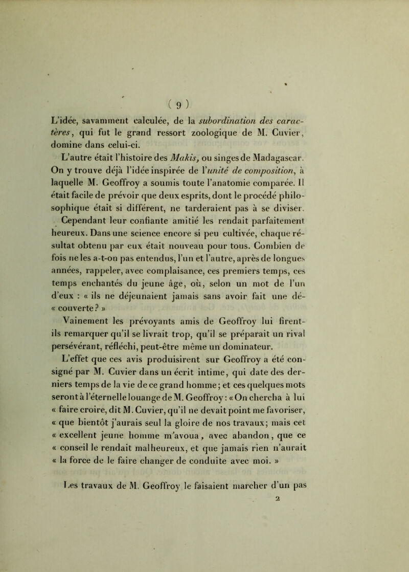 L’idée, savamment calculée, de la subordination des carac- tères , qui fut le grand ressort zoologique de M. Cuvier, domine dans celui-ci. L’autre était l’histoire des Makis, ou singes de Madagascar. On y trouve déjà l’idée inspirée de Xunité de composition, à laquelle M. Geoffroy a soumis toute l’anatomie comparée. Il était facile de prévoir que deux esprits, dont le procédé philo- sophique était si différent, ne tarderaient pas à se diviser. Cependant leur confiante amitié les rendait parfaitement heureux. Dans une science encore si peu cultivée, chaque ré- sultat obtenu par eux était nouveau pour tous. Combien de fois ne les a-t-on pas entendus, l’un et l’autre, après de longues années, rappeler, avec complaisance, ces premiers temps, ces temps enchantés du jeune âge, où, selon un mot de l’un d’eux : « ils ne déjeunaient jamais sans avoir fait une dé- « couverte? » Vainement les prévoyants amis de Geoffroy lui firent- ils remarquer qu’il se livrait trop, qu’il se préparait un rival persévérant, réfléchi, peut-être même un dominateur. L’effet que ces avis produisirent sur Geoffroy a été con- signé par M. Cuvier dans un écrit intime, qui date des der- niers temps de la vie de ce grand homme ; et ces quelques mots seront à l’éternelle louange de M. Geoffroy: «On chercha à lui « faire croire, dit M. Cuvier, qu’il ne devait point me favoriser, a que bientôt j’aurais seul la gloire de nos travaux; mais cet « excellent jeune homme m’avoua, avec abandon, que ce « conseil le rendait malheureux, et que jamais rien n’aurait « la force de le faire changer de conduite avec moi. » Les travaux de M. Geoffroy le faisaient marcher d’un pas 2