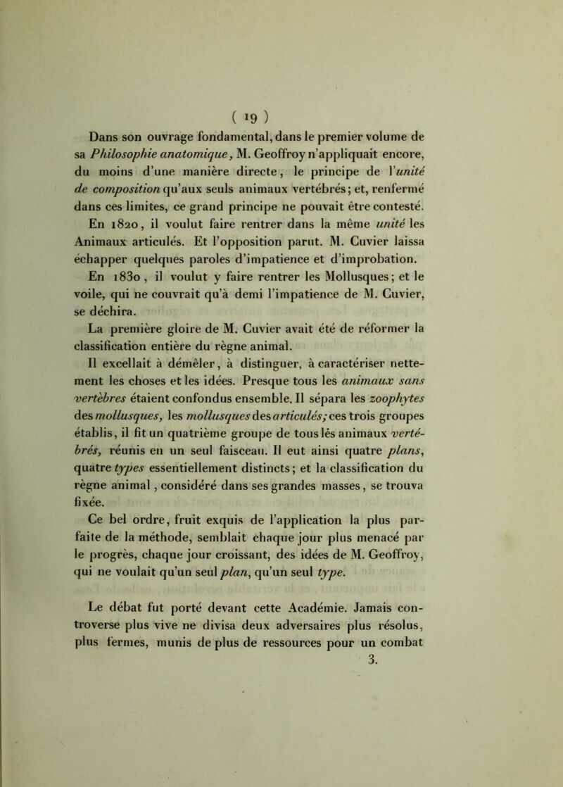 ( >9 ) Dans son ouvrage fondamental, dans le premier volume de sa Philosophie anatomique, M. Geoffroy n’appliquait encore, du moins d’une manière directe, le principe de Xunité de composition qu’aux seuls animaux vertébrés; et, renfermé dans ces limites, ce grand principe ne pouvait être contesté. En 1820, il voulut faire rentrer dans la même unité les Animaux articulés. Et l’opposition parut. M. Cuvier laissa échapper quelques paroles d’impatience et d’improbation. En i83o , il voulut y faire rentrer les Mollusques; et le voile, qui ne couvrait qu’à demi l’impatience de M. Cuvier, se déchira. La première gloire de M. Cuvier avait été de réformer la classification entière du règne animal. Il excellait à démêler, à distinguer, à caractériser nette- ment les choses et les idées. Presque tous les animaux sans vertèbres étaient confondus ensemble. Il sépara les zoophytes des mollusques, les mollusques des articulés; ces trois groupes établis, il fit un quatrième groupe de tous lés animaux verté- brés, réunis en un seul faisceau. Il eut ainsi quatre plans, quatre types essentiellement distincts; et la classification du règne animal, considéré dans ses grandes masses, se trouva fixée. Ce bel ordre, fruit exquis de l’application la plus par- faite de la méthode, semblait chacpie jour plus menacé par le progrès, chaque jour croissant, des idées de M. Geoffroy, qui ne voulait qu’un seul plan, qu’un seul type. Le débat fut porté devant cette Académie. Jamais con- troverse plus vive ne divisa deux adversaires plus résolus, plus fermes, munis de plus de ressources pour un combat 3.