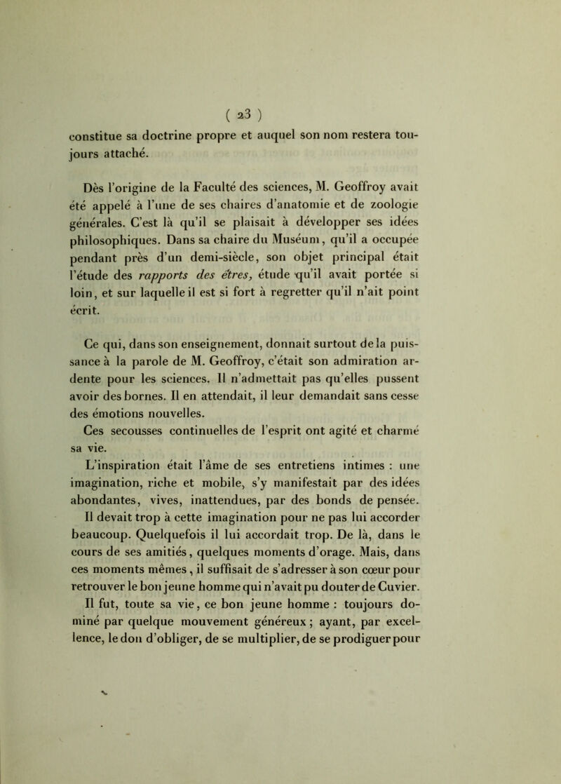 constitue sa doctrine propre et auquel son nom restera tou- jours attaché. Dès l’origine de la Faculté des sciences, M. Geoffroy avait été appelé à l’une de ses chaires d’anatomie et de zoologie générales. C’est là qu’il se plaisait à développer ses idées philosophiques. Dans sa chaire du Muséum, qu’il a occupée pendant près d’un demi-siècle, son objet principal était l’étude des rapports des êtres, étude -qu’il avait portée si loin, et sur laquelle il est si fort à regretter qu’il n’ait point écrit. Ce qui, dans son enseignement, donnait surtout de la puis- sance à la parole de M. Geoffroy, c’était son admiration ar- dente pour les sciences. Il n’admettait pas qu’elles pussent avoir des bornes. Il en attendait, il leur demandait sans cesse des émotions nouvelles. Ces secousses continuelles de l’esprit ont agité et charmé sa vie. L’inspiration était l’âme de ses entretiens intimes : une imagination, riche et mobile, s’y manifestait par des idées abondantes, vives, inattendues, par des bonds de pensée. Il devait trop à cette imagination pour ne pas lui accorder beaucoup. Quelquefois il lui accordait trop. De là, dans le cours de ses amitiés, quelques moments d’orage. Mais, dans ces moments mêmes, il suffisait de s’adresser à son cœur pour retrouver le bon jeune homme qui n’avait pu douter de Cuvier. Il fut, toute sa vie, ce bon jeune homme : toujours do- miné par quelque mouvement généreux ; ayant, par excel- lence, le don d’obliger, de se multiplier, de se prodiguer pour