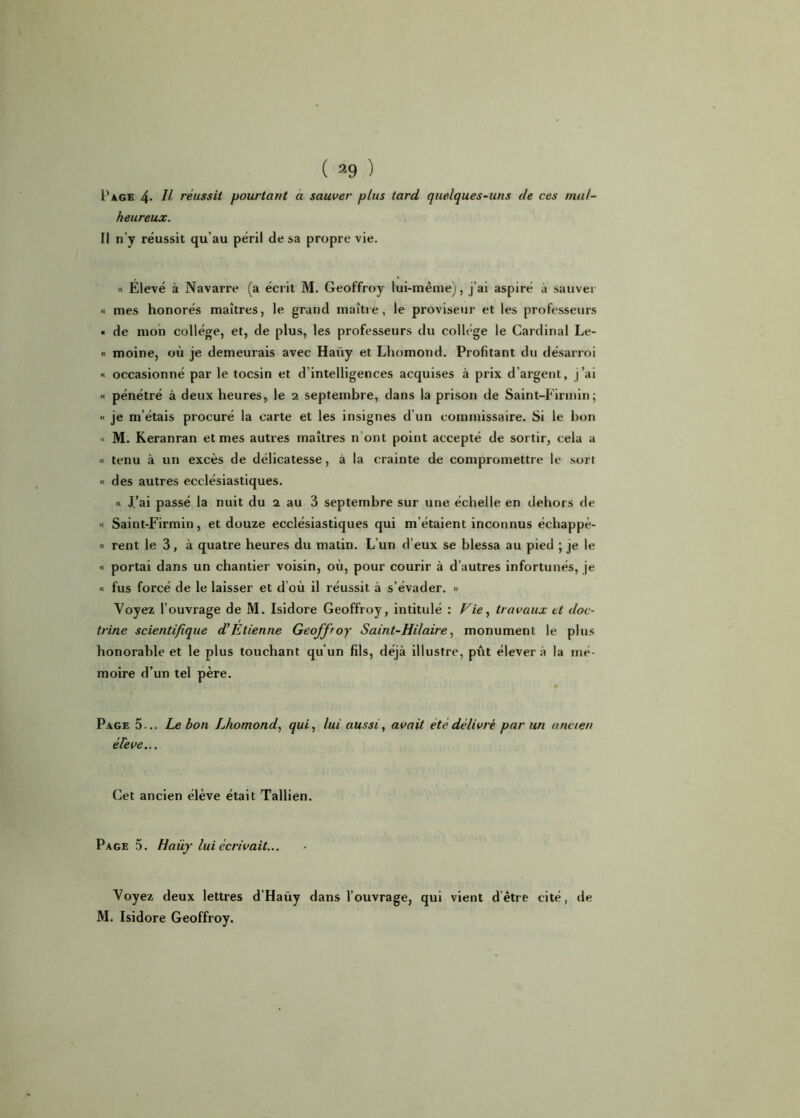 Page 4- Il réussit pourtant a sauver plus tard quelques-uns de ces mal- heureux. Il n’y réussit qu’au péril de sa propre vie. « Elevé à Navarre (a écrit M. Geoffroy lui-même), j’ai aspiré à sauver « mes honorés maîtres, le grand maître, le proviseur et les professeurs « de mon collège, et, de plus, les professeurs du collège le Cardinal Le- « moine, où je demeurais avec Haiiy et Lhomond. Profitant du désarroi « occasionné par le tocsin et d’intelligences acquises à prix d’argent, j’ai « pénétré à deux heures, le 2 septembre, dans la prison de Saint-Eirmin ; « je m étais procuré la carte et les insignes d un commissaire. Si le bon « M. Keranran et mes autres maîtres n ont point accepté de sortir, cela a « tenu à un excès de délicatesse, à la crainte de compromettre le sort « des autres ecclésiastiques. « J’ai passé la nuit du 2 au 3 septembre sur une échelle en dehors de « Saint-Firmin, et douze ecclésiastiques qui m’étaient inconnus échappè- « rent le 3, à quatre heures du matin. L’un d’eux se blessa au pied ; je le « portai dans un chantier voisin, où, pour courir à d’autres infortunés, je « fus forcé de le laisser et d où il réussit à s’évader. » Voyez l’ouvrage de M. Isidore Geoffroy, intitulé : Vie, travaux et doc- trine scientifique d’Etienne Geoffroy Saint-Hilaire, monument le plus honorable et le plus touchant qu'un fils, déjà illustre, pût élever à la mé- moire d’un tel père. Page 5... Lebon Lhomond, qui, lui aussi, avait été délivré par un ancien él'eve... Cet ancien élève était Tallien. Page 5. Haüy lui écrivait... Voyez deux lettres d’Haüy dans l’ouvrage, qui vient d’être cité, de M. Isidore Geoffroy.