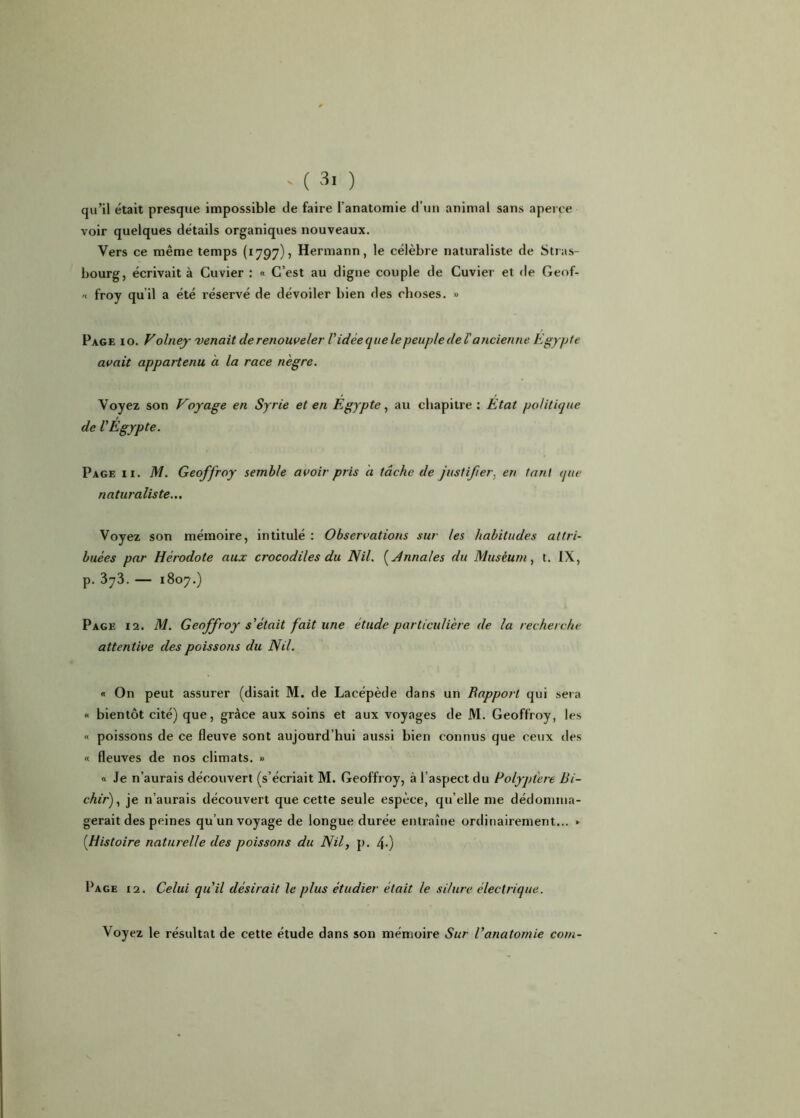 qu’il était presque impossible de faire l’anatomie d'un animal sans aperce voir quelques détails organiques nouveaux. Vers ce même temps (1797), Hermann, le célèbre naturaliste de Stras- bourg, écrivait à Cuvier : « C’est au digne couple de Cuvier et de Geof- « froy qu’il a été réservé de dévoiler bien des choses. » Page 10. V olney venait derenouveler l'idée que le peuple de l'ancienne Egypte avait appartenu à la race nègre. Voyez son Voyage en Syrie et en Egypte, au chapitre: Etat politique de l'Egypte. Page ii. M. Geoffroy semble avoir pris a tâche de justifier, en tant que naturaliste... Voyez son mémoire, intitulé : Observations sur les habitudes attri- buées par Hérodote aux crocodiles du Nil. (Annales du Muséum, t. IX, p. 373. — 1807.) Page 12. M. Geoffroy s'était fait une étude particulière de la recherche attentive des poissons du Nil. « On peut assurer (disait M. de Lacépède dans un Rapport qui sera « bientôt cité) que, grâce aux soins et aux voyages de M. Geoffroy, les « poissons de ce fleuve sont aujourd’hui aussi bien connus que ceux des « fleuves de nos climats. » « Je n’aurais découvert (s’écriait M. Geoffroy, à l’aspect du Polyptere Bi- chir), je n’aurais découvert que cette seule espèce, qu’elle me dédomma- gerait des peines qu’un voyage de longue durée entraîne ordinairement... » (.Histoire naturelle des poissons du Nil, p. 4-) Page 12. Celui qu'il désirait le plus étudier était le silure électrique. Voyez le résultat de cette étude dans son mémoire Sur l'anatomie corn-