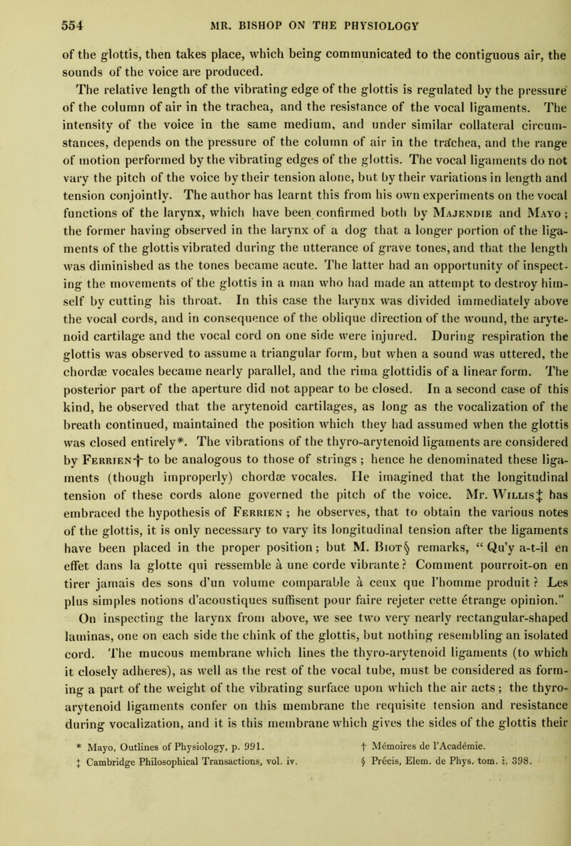 of the glottis, then takes place, which being communicated to the contiguous air, the sounds of the voice are produced. The relative length of the vibrating edge of the glottis is regulated by the pressure of the column of air in the trachea, and the resistance of the vocal ligaments. The intensity of the voice in the same medium, and under similar collateral circum- stances, depends on the pressure of the column of air in the tra'chea, and the range of motion performed by the vibrating edges of the glottis. The vocal ligaments do not vary the pitch of the voice by their tension alone, but by their variations in length and tension conjointly. The author has learnt this from his own experiments on the vocal functions of the larynx, which have been confirmed both by Majendie and Mayo; the former having observed in the larynx of a dog that a longer portion of the liga- ments of the glottis vibrated during the utterance of grave tones, and that the length was diminished as the tones became acute. The latter had an opportunity of inspect- ing the movements of the glottis in a man who had made an attempt to destroy him- self by cutting his throat. In this case the larynx was divided immediately above the vocal cords, and in consequence of the oblique direction of the wound, the aryte- noid cartilage and the vocal cord on one side were injured. During respiration the glottis was observed to assume a triangular form, but when a sound was uttered, the chordae vocales became nearly parallel, and the rima glottidis of a linear form. The posterior part of the aperture did not appear to be closed. In a second case of this kind, he observed that the arytenoid cartilages, as long as the vocalization of the breath continued, maintained the position which they had assumed when the glottis was closed entirely*. The vibrations of the thyro-arytenoid ligaments are considered by FERRiEN-f- to be analogous to those of strings ; hence he denominated these liga- ments (though improperly) chordoe vocales. He imagined that the longitudinal tension of these cords alone governed the pitch of the voice. Mr. Willis;}: has embraced the hypothesis of Ferrien ; he observes, that to obtain the various notes of the glottis, it is only necessary to vary its longitudinal tension after the ligaments have been placed in the proper position; but M. Biot§ remarks, “Qu’y a-t-il en effet dans la glotte qui ressemble a une corde vibrante ? Comment pourroit-on en tirer jamais des sons d’un volume comparable a ceux que rhomme produit r Les plus simples notions d’acoustiques suffisent pour faire rejeter eette etrange opinion.” On inspecting the larynx from above, we see two very nearly rectangular-shaped laminas, one on each side the chink of the glottis, but nothing resembling an isolated cord. The mucous membrane which lines the thyro-arytenoid ligaments (to which it closely adheres), as well as the rest of the vocal tube, must be considered as form- ing a part of the weight of the vibrating surface upon which the air acts ; the thyro- arytenoid ligaments confer on this membrane the requisite tension and resistance during vocalization, and it is this membrane which gives the sides of the glottis their f Memoires de l’Academie. § Precis, Elem. de Phys. tom. i. 398. * Mayo, Outlines ol' Physiology, p. 991. J Cambridge Philosophical Transactions, vol. iv.