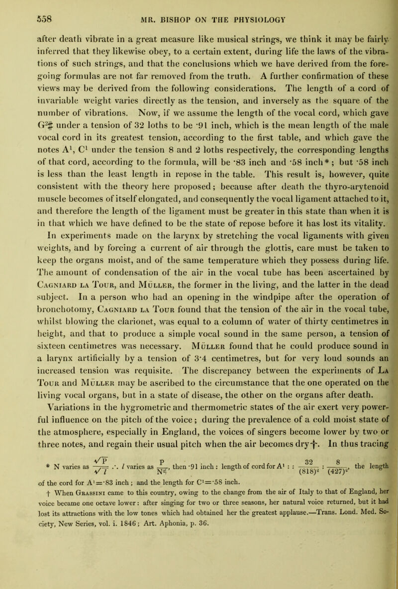 after death vibrate in a great measure like musical strings, we think it may be fairly inferred that they likewise obey, to a certain extent, during life the laws of the vibra- tions of such strings, and that the conclusions which we have derived from the fore- going formulas are not far removed from the truth. A further confirmation of these views may be derived from the following considerations. The length of a cord of invariable weight varies directly as the tension, and inversely as the square of the number of vibrations. Now, if we assume the length of the vocal cord, which gave G2# under a tension of 32 loths to be '91 inch, which is the mean length of the male vocal cord in its greatest tension, according to the first table, and wThich gave the notes A1, C1 under the tension 8 and 2 loths respectively, the corresponding lengths of that cord, according to the formula, will be *83 inch and '58 inch* ; but '58 inch is less than the least length in repose in the table. This result is, however, quite consistent with the theory here proposed; because after death the thyro-arytenoid muscle becomes of itself elongated, and consequently the vocal ligament attached to it, and therefore the length of the ligament must be greater in this state than when it is in that which we have defined to be the state of repose before it has lost its vitality. In experiments made on the larynx by stretching the vocal ligaments with given weights, and by forcing a current of air through the glottis, care must be taken to keep the organs moist, and of the same temperature which they possess during life. The amount of condensation of the air in the vocal tube has been ascertained by Cagniard la Tour, and Muller, the former in the living, and the latter in the dead subject. In a person who had an opening in the windpipe after the operation of bronchotomy, Cagniard la Tour found that the tension of the air in the vocal tube, whilst blowing the clarionet, was equal to a column of water of thirty centimetres in height, and that to produce a simple vocal sound in the same person, a tension of sixteen centimetres was necessary. Muller found that he could produce sound in a larynx artificially by a tension of 3’4 centimetres, but for very loud sounds an increased tension was requisite. The discrepancy between the experiments of La Tour and Muller may be ascribed to the circumstance that the one operated on the living vocal organs, but in a state of disease, the other on the organs after death. Variations in the hygrometric and thermometric states of the air exert very power- ful influence on the pitch of the voice; during the prevalence of a cold moist state of the atmosphere, especially in England, the voices of singers become lower by two or three notes, and regain their usual pitch when the air becomes dry-j~. In thus tracing VP p 32 N varies as l varies as —then '91 inch : length of cord for A1 : : (427)* the length of the cord for A'=‘83 inch ; and the length for C' = '5S inch. f When Grassini came to this country, owing to the change from the air of Italy to that of England, her voice became one octave lower: after singing for two or three seasons, her natural voice returned, but it had lost its attractions with the low tones which had obtained her the greatest applause.—Trans. Lond. Med. So- ciety, New Series, vol. i. 1846; Art. Aphonia, p. 36.