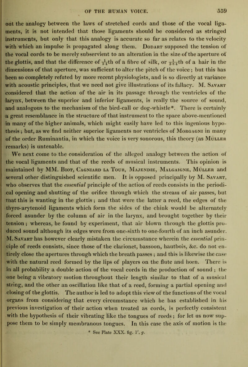 out the analogy between the laws of stretched cords and those of the vocal liga- ments, it is not intended that those ligaments should be considered as stringed instruments, but only that this analogy is accurate so far as relates to the velocity with which an impulse is propagated along them. Dodart supposed the tension of the vocal cords to be merely subservient to an alteration in the size of the aperture of the glottis, and that the difference of -g^th of a fibre of silk, or 3^th of a hair in the dimensions of that aperture, was sufficient to alter the pitch of the voice ; but this has been so completely refuted by more recent physiologists, and is so directly at variance with acoustic principles, that we need not give illustrations of its fallacy. M. Savart considered that the action of the air in its passage through the ventricles of the larynx, between the superior and inferior ligaments, is really the source of sound, and analogous to the mechanism of the bird-call or dog-whistle*. There is certainly a great resemblance in the structure of that instrument to the space above-mentioned in many of the higher animals, which might easily have led to this ingenious hypo- thesis; but, as we find neither superior ligaments nor ventricles of Morgagni in many of the order Ruminantia, in which the voice is very sonorous, this theory (as Muller remarks) is untenable. We next come to the consideration of the alleged analogy between the action of the vocal ligaments and that of the reeds of musical instruments. This opinion is maintained by MM. Biot, Cagniard la Tour, Majendie, Malgaigne, Muller and I several other distinguished scientific men. It is opposed principally by M. Savart, who observes that the essential principle of the action of reeds consists in the periodi- ; cal opening and shutting of the orifice through which the stream of air passes, but ttiat this is wanting in the glottis; and that were the latter a reed, the edges of the thyro-arytenoid ligaments which form the sides of the chink would be alternately forced asunder by the column of air in the larynx, and brought together by their tension; whereas, he found by experiment, that air blowm through the glottis pro- duced sound although its edges were from one-sixth to one-fourth of an inch asunder. M. Savart has however clearly mistaken the circumstance wherein the essential prin- ciple of reeds consists, since those of the clarionet, bassoon, hautbois, &c. do not en- tirely close the apertures through which the breath passes ; and this is likewise the case with the natural reed formed by the lips of players on the flute and horn. There is in all probability a double action of the vocal cords in the production of sound ; the one being a vibratory motion throughout their length similar to that of a musical string, and the other an oscillation like that of a reed, forming a partial opening and closing of the glottis. The author is led to adopt this view of the functions of the vocal organs from considering that every circumstance which he has established in his previous investigation of their action when treated as cords, is perfectly consistent with the hypothesis of their vibrating like the tongues of reeds; for let us now sup- pose them to be simply membranous tongues. In this case the axis of motion is the * See Plate XXX. fig. 1'. g.