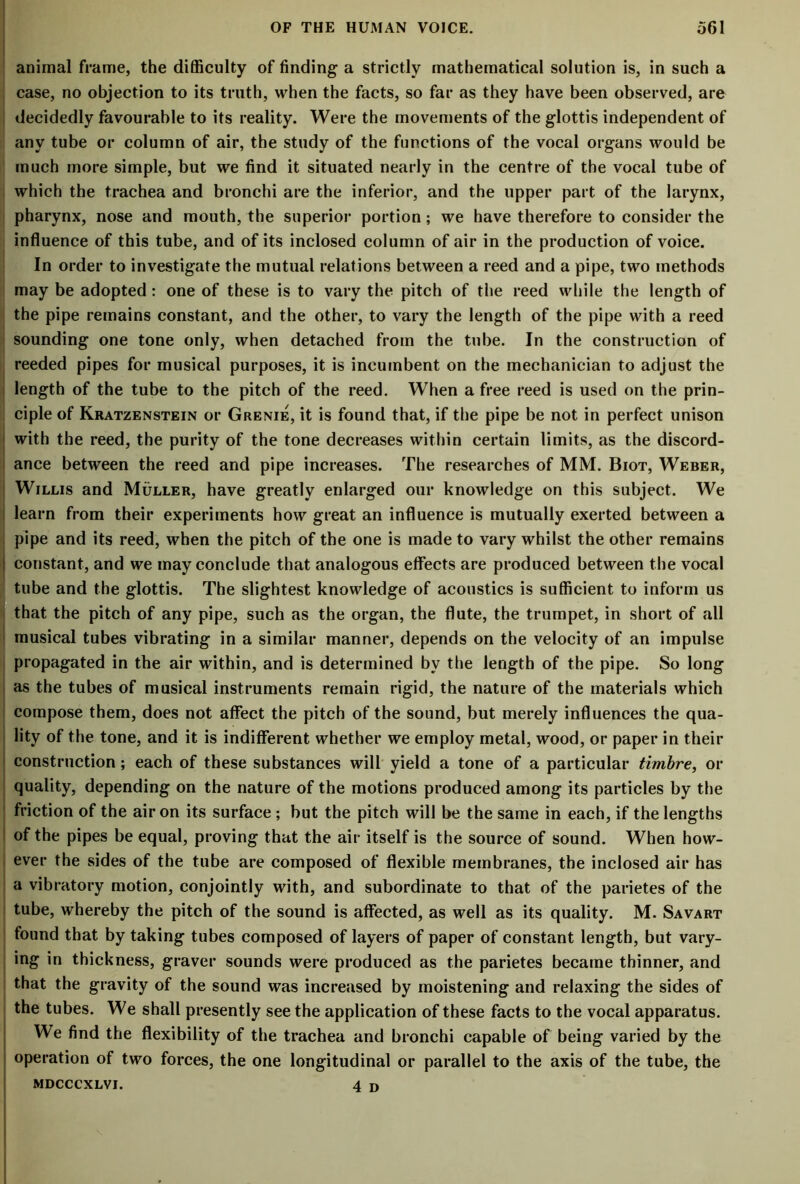 animal frame, the difficulty of finding a strictly mathematical solution is, in such a case, no objection to its truth, when the facts, so far as they have been observed, are decidedly favourable to its reality. Were the movements of the glottis independent of any tube or column of air, the study of the functions of the vocal organs would be much more simple, but we find it situated nearly in the centre of the vocal tube of which the trachea and bronchi are the inferior, and the upper part of the larynx, pharynx, nose and mouth, the superior portion; we have therefore to consider the influence of this tube, and of its inclosed column of air in the production of voice. In order to investigate the mutual relations between a reed and a pipe, two methods may be adopted: one of these is to vary the pitch of the reed while the length of the pipe remains constant, and the other, to vary the length of the pipe with a reed sounding one tone only, when detached from the tube. In the construction of reeded pipes for musical purposes, it is incumbent on the mechanician to adjust the length of the tube to the pitch of the reed. When a free reed is used on the prin- ciple of Kratzenstein or Grenie, it is found that, if the pipe be not in perfect unison 1 with the reed, the purity of the tone decreases within certain limits, as the discord- ance between the reed and pipe increases. The researches of MM. Biot, Weber, I Willis and Muller, have greatly enlarged our knowledge on this subject. We i learn from their experiments how great an influence is mutually exerted between a pipe and its reed, when the pitch of the one is made to vary whilst the other remains | constant, and we may conclude that analogous effects are produced between the vocal tube and the glottis. The slightest knowledge of acoustics is sufficient to inform us that the pitch of any pipe, such as the organ, the flute, the trumpet, in short of all musical tubes vibrating in a similar manner, depends on the velocity of an impulse propagated in the air within, and is determined bv the length of the pipe. So long as the tubes of musical instruments remain rigid, the nature of the materials which compose them, does not affect the pitch of the sound, but merely influences the qua- lity of the tone, and it is indifferent whether we employ metal, wood, or paper in their construction; each of these substances will yield a tone of a particular timbre, or quality, depending on the nature of the motions produced among its particles by the friction of the air on its surface; but the pitch will be the same in each, if the lengths of the pipes be equal, proving that the air itself is the source of sound. When how- ever the sides of the tube are composed of flexible membranes, the inclosed air has a vibratory motion, conjointly with, and subordinate to that of the parietes of the tube, whereby the pitch of the sound is affected, as well as its quality. M. Savart found that by taking tubes composed of layers of paper of constant length, but vary- ing in thickness, graver sounds were produced as the parietes became thinner, and that the gravity of the sound was increased by moistening and relaxing the sides of the tubes. We shall presently see the application of these facts to the vocal apparatus. We find the flexibility of the trachea and bronchi capable of being varied by the operation of two forces, the one longitudinal or parallel to the axis of the tube, the MDCCCXLVI. 4 D