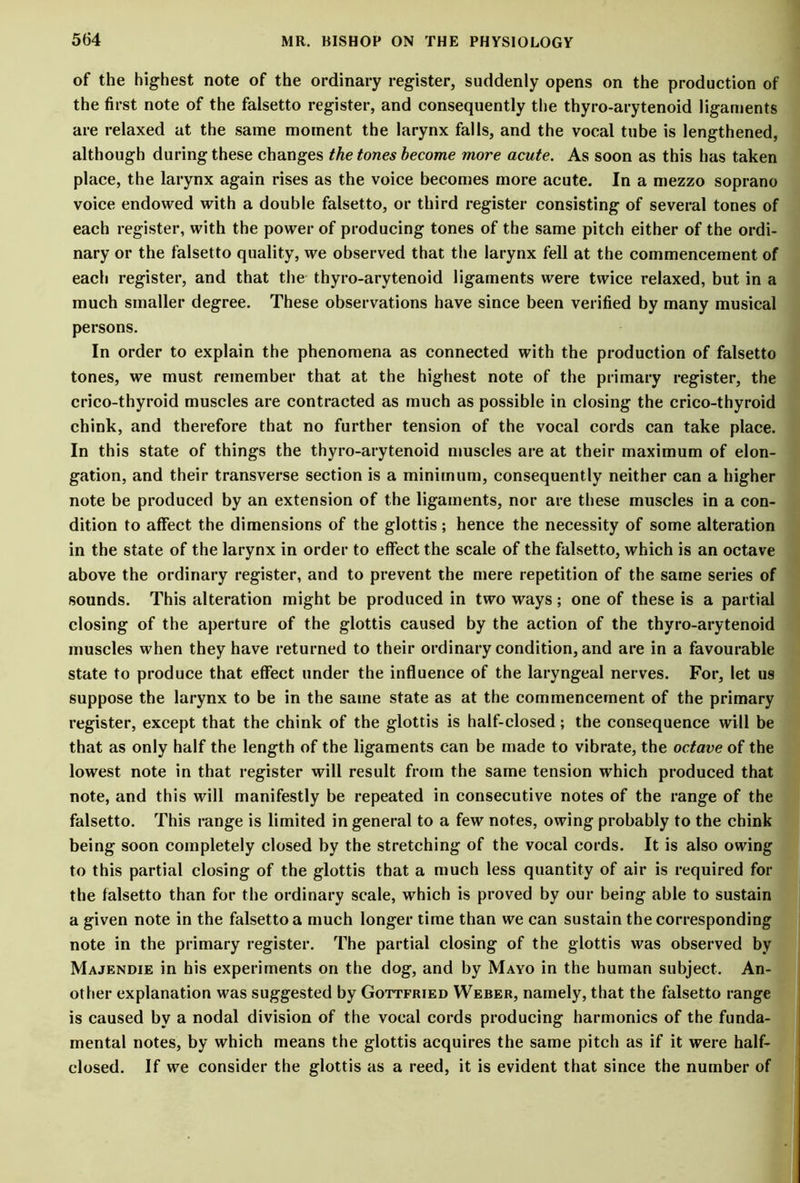 of the highest note of the ordinary register, suddenly opens on the production of the first note of the falsetto register, and consequently the thyro-arytenoid ligaments are relaxed at the same moment the larynx falls, and the vocal tube is lengthened, although during these changes the tones become more acute. As soon as this has taken place, the larynx again rises as the voice becomes more acute. In a mezzo soprano voice endowed with a double falsetto, or third register consisting of several tones of each register, with the power of producing tones of the same pitch either of the ordi- nary or the falsetto quality, we observed that the larynx fell at the commencement of each register, and that the thyro-arytenoid ligaments were twice relaxed, but in a much smaller degree. These observations have since been verified by many musical persons. In order to explain the phenomena as connected with the production of falsetto tones, we must remember that at the highest note of the primary register, the crico-thyroid muscles are contracted as much as possible in closing the crico-thyroid chink, and therefore that no further tension of the vocal cords can take place. In this state of things the thyro-arytenoid muscles are at their maximum of elon- gation, and their transverse section is a minimum, consequently neither can a higher note be produced by an extension of the ligaments, nor are these muscles in a con- dition to affect the dimensions of the glottis; hence the necessity of some alteration in the state of the larynx in order to effect the scale of the falsetto, which is an octave above the ordinary register, and to prevent the mere repetition of the same series of sounds. This alteration might be produced in two ways; one of these is a partial closing of the aperture of the glottis caused by the action of the thyro-arytenoid muscles when they have returned to their ordinary condition, and are in a favourable state to produce that effect under the influence of the laryngeal nerves. For, let us suppose the larynx to be in the same state as at the commencement of the primary register, except that the chink of the glottis is half-closed; the consequence will be that as only half the length of the ligaments can be made to vibrate, the octave of the lowest note in that register will result from the same tension which produced that note, and this will manifestly be repeated in consecutive notes of the range of the falsetto. This range is limited in general to a few notes, owing probably to the chink being soon completely closed by the stretching of the vocal cords. It is also owing to this partial closing of the glottis that a much less quantity of air is required for the falsetto than for the ordinary scale, which is proved by our being able to sustain a given note in the falsetto a much longer time than we can sustain the corresponding note in the primary register. The partial closing of the glottis was observed by Majendie in his experiments on the dog, and by Mayo in the human subject. An- other explanation was suggested by Gottfried Weber, namely, that the falsetto range is caused by a nodal division of the vocal cords producing harmonics of the funda- mental notes, by which means the glottis acquires the same pitch as if it were half- closed. If we consider the glottis as a reed, it is evident that since the number of