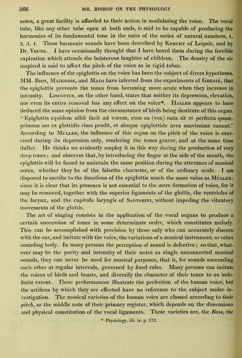 notes, a great facility is afforded to their action in modulating the voice. The vocal tube, like any other tube open at both ends, is said to be capable of producing the harmonics of its fundamental tone in the ratio of the series of natural numbers, 1, 2, 3, 4. These harmonic sounds have been described by Knecht of Leipsic, and by Dr. Young. I have occasionally thought that I have heard them during the forcible expiration which attends the boisterous laughter of children. The density of the ait- inspired is said to affect the pitch of the voice as in rigid tubes. The influence of the epiglottis on the voice has been the subject of divers hypotheses. MM. Biot, Majendie, and Mayo have inferred from the experiments of Grenie, that the epiglottis prevents the tones from becoming more acute when they increase in intensity. Liscovius, on the other hand, states that neither its depression, elevation, nor even its entire removal has any effect on the voice*. Haller appears to have deduced the same opinion from the circumstance of birds being destitute of this organ. “ Epiglottis equidem nihil facit ad vocem, cum ea (vox) nata sit et perfecta quam- priinum aer ex glottidis rima prodit, et absque epiglottide aves suavissime canant.” According to Muller, the influence of this organ on the pitch of the voice is exer- cised during its depression only, rendering the tones graver, and at the same time duller. He thinks we evidently employ it in this way during the production of very deep tones ; and observes that, by introducing the finger at the side of the mouth, the epiglottis will be found to maintain the same position during the utterance of musical notes, whether they be of the falsetto character, or of the ordinary scale. I am disposed to ascribe to the functions of the epiglottis much the same value as Muller; since it is clear that its presence is not essential to the mere formation of voice, for it may be removed, together with the superior ligaments of the glottis, the ventricles of the larynx, and the capitula laryngis of Santorini, without impeding the vibratory movements of the glottis. The art of singing consists in the application of the vocal organs to produce a certain succession of tones in some determinate order, which constitutes melody. This can be accomplished with precision by those only who can accurately discern with the ear, and imitate with the voice, the variations of a musical instrument, or other sounding body. In many persons the perception of sound is defective ; so that, what- ever may be the purity and intensity of their notes as single unconnected musical sounds, they can never be used for musical purposes, that is, for sounds succeeding each other at regular intervals, governed by fixed rules. Many persons can imitate the voices of birds and beasts, and diversify the character of their tones to an inde- finite extent. These performances illustrate the perfection of the human voice, but the artifices by which they are effected have no reference to the subject under in- vestigation. The musical varieties of the human voice are classed according to their pitch, or the middle note of their primary register, which depends on the dimensions and physical constitution of the vocal ligaments. These varieties are, the Bass, the * Physiology, lib. ix. p. 572.