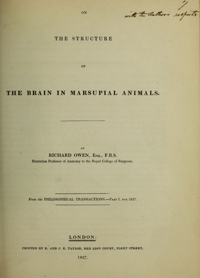 ON 4 THE STRUCTURE OF THE BRAIN IN MARSUPIAL ANIMALS. BY RICHARD OWEN, Esq., F.R.S. Hunterian Professor of Anatomy to the Royal College of Surgeons. From the PHILOSOPHICAL TRANSACTIONS.—Part I. for 1837. LONDON: PRINTED BY R. AND J. E. TAYLOR, RED LION COURT, FLEET STREET.