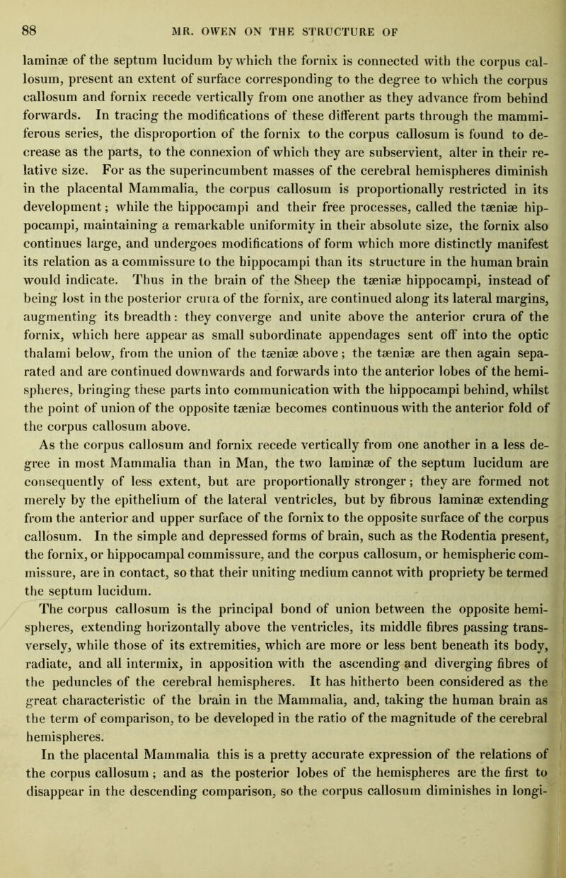 laminae of the septum lucidum by which the fornix is connected with the corpus cal- losum, present an extent of surface corresponding to the degree to which the corpus callosum and fornix recede vertically from one another as they advance from behind forwards. In tracing the modifications of these different parts through the mammi- ferous series, the disproportion of the fornix to the corpus callosum is found to de- crease as the parts, to the connexion of which they are subservient, alter in their re- lative size. For as the superincumbent masses of the cerebral hemispheres diminish in the placental Mammalia, the corpus callosum is proportionally restricted in its development; while the hippocampi and their free processes, called the tsenise hip- pocampi, maintaining a remarkable uniformity in their absolute size, the fornix also continues large, and undergoes modifications of form which more distinctly manifest its relation as a commissure to the hippocampi than its structure in the human brain would indicate. Thus in the brain of the Sheep the taeniae hippocampi, instead of being lost in the posterior crura of the fornix, are continued along its lateral margins, augmenting its breadth: they converge and unite above the anterior crura of the fornix, which here appear as small subordinate appendages sent off into the optic thalami below, from the union of the taeniae above; the taeniae are then again sepa- rated and are continued downwards and forwards into the anterior lobes of the hemi- spheres, bringing these parts into communication with the hippocampi behind, whilst the point of union of the opposite taeniae becomes continuous with the anterior fold of the corpus callosum above. As the corpus callosum and fornix recede vertically from one another in a less de- gree in most Mammalia than in Man, the two laminae of the septum lucidum are consequently of less extent, but are proportionally stronger; they are formed not merely by the epithelium of the lateral ventricles, but by fibrous laminae extending from the anterior and upper surface of the fornix to the opposite surface of the corpus callosum. In the simple and depressed forms of brain, such as the Rodentia present, the fornix, or hippocampal commissure, and the corpus callosum, or hemispheric com- missure, are in contact, so that their uniting medium cannot with propriety be termed the septum lucidum. The corpus callosum is the principal bond of union between the opposite hemi- spheres, extending horizontally above the ventricles, its middle fibres passing trans- versely, while those of its extremities, which are more or less bent beneath its body, radiate, and all intermix, in apposition with the ascending and diverging fibres of the peduncles of the cerebral hemispheres. It has hitherto been considered as the great characteristic of the brain in the Mammalia, and, taking the human brain as the term of comparison, to be developed in the ratio of the magnitude of the cerebral hemispheres. In the placental Mammalia this is a pretty accurate expression of the relations of the corpus callosum ; and as the posterior lobes of the hemispheres are the first to disappear in the descending comparison, so the corpus callosum diminishes in longi-