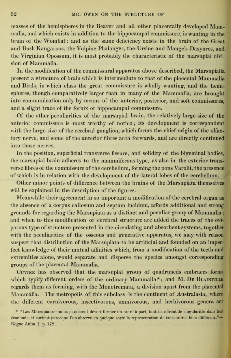 masses of the hemispheres in the Beaver and all other placentally developed Mam- malia, and which exists in addition to the hippocampal commissure, is wanting in the brain of the Wombat: and as the same deficiency exists in the brain of the Great and Bush Kangaroos, the Vulpine Phalanger, the Ursine and Mauge’s Dasyures, and the Virginian Opossum, it is most probably the characteristic of the marsupial divi- sion of Mammalia. In the modification of the commissural apparatus above described, the Marsupialia present a structure of brain which is intermediate to that of the placental Mammalia and Birds, in which class the great commissure is wholly wanting, and the hemi- spheres, though comparatively larger than in many of the Mammalia, are brought into communication only by means of the anterior, posterior, and soft commissures, and a slight trace of the fornix or hippocampal commissure. Of the other peculiarities of the marsupial brain, the relatively large size of the anterior commissure is most worthy of notice ; its development is correspondent with the large size of the cerebral ganglion, which forms the chief origin of the olfac- tory nerve, and some of the anterior fibres arch forwards, and are directly continued into those nerves. In the position, superficial transverse fissure, and solidity of the bigeminal bodies, the marsupial brain adheres to the mammiferous type, as also in the exterior trans- verse fibres of the commissure of the cerebellum, forming the pons Varolii, the presence of which is in relation with the development of the lateral lobes of the cerebellum. Other minor points of difference between the brains of the Marsupiata themselves will be explained in the description of the figures. Meanwhile their agreement in so important a modification of the cerebral organ as the absence of a corpus callosum and septum lucidum, affords additional and strong grounds for regarding the Marsupiata as a distinct and peculiar group of Mammalia; and when to this modification of cerebral structure are added the traces of the ovi- parous type of structure presented in the circulating and absorbent systems, together with the peculiarities of the osseous and generative apparatus, we may with reason suspect that distribution of the Marsupiata to be artificial and founded on an imper- fect knowledge of their mutual affinities which, from a modification of the teeth and extremities alone, would separate and disperse the species amongst corresponding groups of the placental Mammalia. Cuvier has observed that the marsupial group of quadrupeds embraces forms which typify different orders of the ordinary Mammalia*; and M. De Blainville regards them as forming, with the Monotremata, a division apart from the placental Mammalia. The metropolis of this subclass is the continent of Australasia, where the different carnivorous, insectivorous, omnivorous, and herbivorous genera act * “ Les Marsupiaux—nous paraissent devoir former un ordre a part, tant ils offrent de singularity dans leur economic, et surtout parceque l’on observe en quelque sorte la representation de trois ordres bien differents.”— R£gne Anim. i. p. 172.