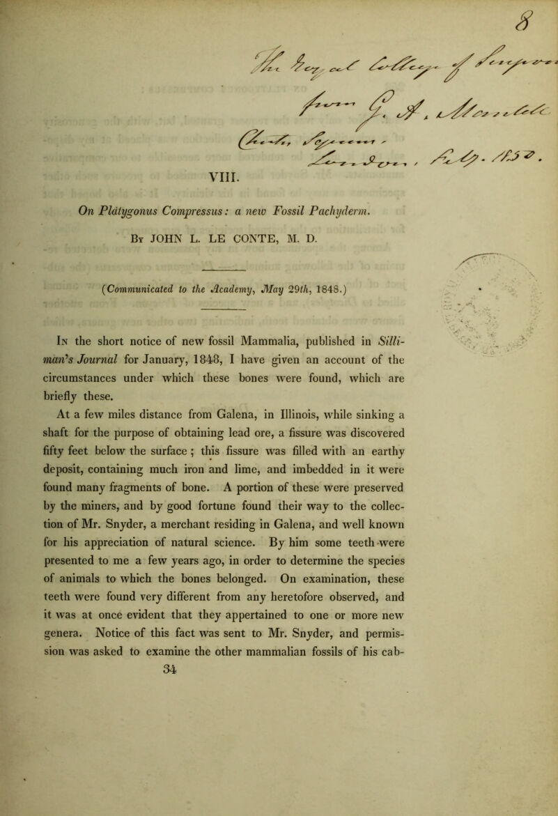 /S*£> /y y t ****** ' .yz-,. ., y^ y? VIII. On Pldtygonus Compressus: a new Fossil Pachyderm. By JOHN L. LE CONTE, M. D. (Communicated to the Academy, J\lay 29th, 1848.) In the short notice of new fossil Mammalia, published in Silli- man1 s Journal for January, 1848, I have given an account of the circumstances under which these bones were found, which are briefly these. At a few miles distance from Galena, in Illinois, while sinking a shaft for the purpose of obtaining lead ore, a fissure was discovered fifty feet below the surface ; this fissure was filled with an earthy deposit, containing much iron and lime, and imbedded in it were found many fragments of bone. A portion of these were preserved by the miners, and by good fortune found their way to the collec- tion of Mr. Snyder, a merchant residing in Galena, and well known for his appreciation of natural science. By him some teeth were presented to me a few years ago, in order to determine the species of animals to which the bones belonged. On examination, these teeth were found very different from any heretofore observed, and it was at once evident that they appertained to one or more new genera. Notice of this fact was sent to Mr. Snyder, and permis- sion was asked to examine the other mammalian fossils of his cab- 34