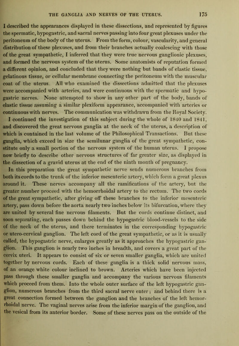 I described the appearances displayed in these dissections, and represented by figures the spermatic, hypogastric, and sacral nerves passing into four great plexuses under the peritoneum of the body of the uterus. From the form, colour, vascularity, and general distribution of these plexuses, and from their branches actually coalescing with those of the great sympathetic, I inferred that they were true nervous ganglionic plexuses, and formed the nervous system of the uterus. Some anatomists of reputation formed a different opinion, and concluded that they were nothing but bands of elastic tissue, gelatinous tissue, or cellular membrane connecting the peritoneum with the muscular coat of the uterus, All who examined the dissections admitted that the plexuses were accompanied with arteries, and were continuous with the spermatic and hypo- gastric nerves. None attempted to show in any other part of the body, bands of elastic tissue assuming a similar plexiform appearance, accompanied with arteries or continuous with nerves. The communication was withdrawn from the Royal Society. I continued the investigation of this subject during the whole of 1840 and 1841, and discovered the great nervous ganglia at the neck of the uterus, a description of which is contained in the last volume of the Philosophical Transactions. Rut these ganglia, which exceed in size the semilunar ganglia of the great sympathetic, con- stitute only a small portion of the nervous system of the human uterus. I propose now briefly to describe other nervous structures of far greater size, as displayed in the dissection of a gravid uterus at the end of the ninth month of pregnancy. In this preparation the great sympathetic nerve sends numerous branches from both its cords to the trunk of the inferior mesenteric artery, which form a great plexus around it. These nerves accompany all the ramifications of the artery, but the greater number proceed with the hemorrhoidal artery to the rectum. The two cords of the great sympathetic, after giving off these branches to the inferior mesenteric artery, pass down before the aorta nearly two inches below its bifurcation, where they are united by several fine nervous filaments. But the cords continue distinct, and soon separating, each passes down behind the hypogastric blood-vessels to the side of the neck of the uterus, and there terminates in the corresponding hypogastric or utero-cervical ganglion. The left cord of the great sympathetic, or as it is usually called, the hypogastric nerve, enlarges greatly as it approaches the hypogastric gan- glion. This ganglion is nearly two inches in breadth, and covers a great part of the cervix uteri. It appears to consist of six or seven smaller ganglia, which are united together by nervous cords. Each of these ganglia is a thick solid nervous mass, of an orange white colour inclined to brown. Arteries which have been injected pass through these smaller ganglia and accompany the various nervous filaments which proceed from them. Into the whole outer surface of the left hypogastric gan- glion, numerous branches from the third sacral nerve enter; and behind there is a great connection formed between the ganglion and the branches of the left hemor- rhoidal nerve. The vaginal nerves arise from the inferior margin of the ganglion, and the vesical from its anterior border. Some of these nerves pass on the outside of the