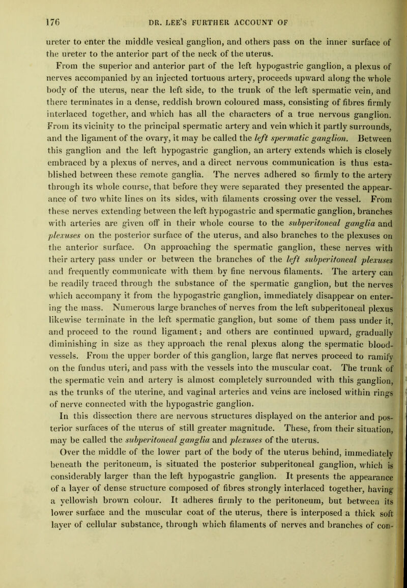 ureter to enter the middle vesical ganglion, and others pass on the inner surface of the ureter to the anterior part of the neck of the uterus. From the superior and anterior part of the left hypogastric ganglion, a plexus of nerves accompanied by an injected tortuous artery, proceeds upward along the whole body of the uterus, near the left side, to the trunk of the left spermatic vein, and there terminates in a dense, reddish brown coloured mass, consisting of fibres firmly interlaced together, and which has all the characters of a true nervous ganglion. From its vicinity to the principal spermatic artery and vein which it partly surrounds, and the ligament of the ovary, it may be called the left spermatic ganglion. Between this ganglion and the left hypogastric ganglion, an artery extends which is closely embraced by a plexus of nerves, and a direct nervous communication is thus esta- blished between these remote ganglia. The nerves adhered so firmly to the artery through its whole course, that before they were separated they presented the appear- ance of two white lines on its sides, with filaments crossing over the vessel. From these nerves extending between the left hypogastric and spermatic ganglion, branches with arteries are given off in their whole course to the subperitoneal ganglia and plexuses on the posterior surface of the uterus, and also branches to the plexuses on the anterior surface. On approaching the spermatic ganglion, these nerves with their artery pass under or between the branches of the left subperitoneal plexuses and frequently communicate with them by fine nervous filaments. The artery can be readily traced through the substance of the spermatic ganglion, but the nerves which accompany it from the hypogastric ganglion, immediately disappear on enter- ing the mass. Numerous large branches of nerves from the left subperitoneal plexus likewise terminate in the left spermatic ganglion, but some of them pass under it, and proceed to the round ligament; and others are continued upward, gradually diminishing in size as they approach the renal plexus along the spermatic blood- vessels. From the upper border of this ganglion, large flat nerves proceed to ramify on the fundus uteri, and pass with the vessels into the muscular coat. The trunk of the spermatic vein and artery is almost completely surrounded with this ganglion, as the trunks of the uterine, and vaginal arteries and veins are inclosed within rings of nerve connected with the hypogastric ganglion. In this dissection there are nervous structures displayed on the anterior and pos- terior surfaces of the uterus of still greater magnitude. These, from their situation, may be called the subperitoneal ganglia and plexuses of the uterus. Over the middle of the lower part of the body of the uterus behind, immediately beneath the peritoneum, is situated the posterior subperitoneal ganglion, which is considerably larger than the left hypogastric ganglion. It presents the appearance of a layer of dense structure composed of fibres strongly interlaced together, having a yellowish brown colour. It adheres firmly to the peritoneum, but between its lower surface and the muscular coat of the uterus, there is interposed a thick soft layer of cellular substance, through which filaments of nerves and branches of con-