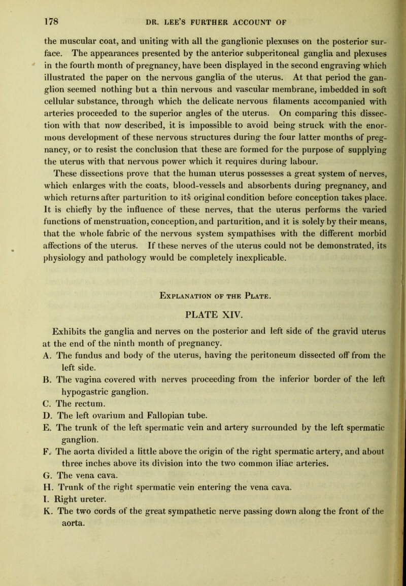 the muscular coat, and uniting with all the ganglionic plexuses on the posterior sur- face. The appearances presented by the anterior subperitoneal ganglia and plexuses in the fourth month of pregnancy, have been displayed in the second engraving which illustrated the paper on the nervous ganglia of the uterus. At that period the gan- glion seemed nothing but a thin nervous and vascular membrane, imbedded in soft cellular substance, through which the delicate nervous filaments accompanied with arteries proceeded to the superior angles of the uterus. On comparing this dissec- tion with that now described, it is impossible to avoid being struck with the enor- mous development of these nervous structures during the four latter months of preg- nancy, or to resist the conclusion that these are formed for the purpose of supplying the uterus with that nervous power which it requires during labour. These dissections prove that the human uterus possesses a great system of nerves, which enlarges with the coats, blood-vessels and absorbents during pregnancy, and which returns after parturition to its original condition before conception takes place. It is chiefly by the influence of these nerves, that the uterus performs the varied functions of menstruation, conception, and parturition, and it is solely by their means, that the whole fabric of the nervous system sympathises with the different morbid affections of the uterus. If these nerves of the uterus could not be demonstrated, its physiology and pathology would be completely inexplicable. Explanation of the Plate. PLATE XIV. Exhibits the ganglia and nerves on the posterior and left side of the gravid uterus at the end of the ninth month of pregnancy. A. The fundus and body of the uterus, having the peritoneum dissected off from the left side. B. The vagina covered with nerves proceeding from the inferior border of the left hypogastric ganglion. C. The rectum. D. The left ovarium and Fallopian tube. E. The trunk of the left spermatic vein and artery surrounded by the left spermatic ganglion. F. The aorta divided a little above the origin of the right spermatic artery, and about three inches above its division into the two common iliac arteries. G. The vena cava. H. Trunk of the right spermatic vein entering the vena cava. I. Right ureter. K. The two cords of the great sympathetic nerve passing down along the front of the aorta.