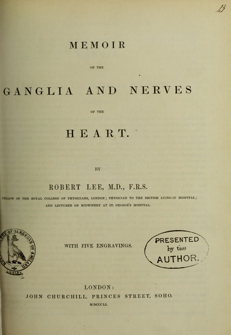 MEMOIR ON THE GANGLIA AND NERVES OF THE HEART. BY ROBERT LEE, M.D., F.R.S. FELLOW OF THE ROYAL COLLEGE OF PHYSICIANS, LONDON; PHYSICIAN TO THE BRITISH LYING-IN HOSPITAL; AND LECTURER ON MIDWIFERY AT ST. GEORGE’S HOSPITAL. WITH FIVE ENGRAVINGS. PRESENTED By tue author. LONDON: JOHN CHURCHILL, PRINCES STREET, SOHO. MDCCCLI.