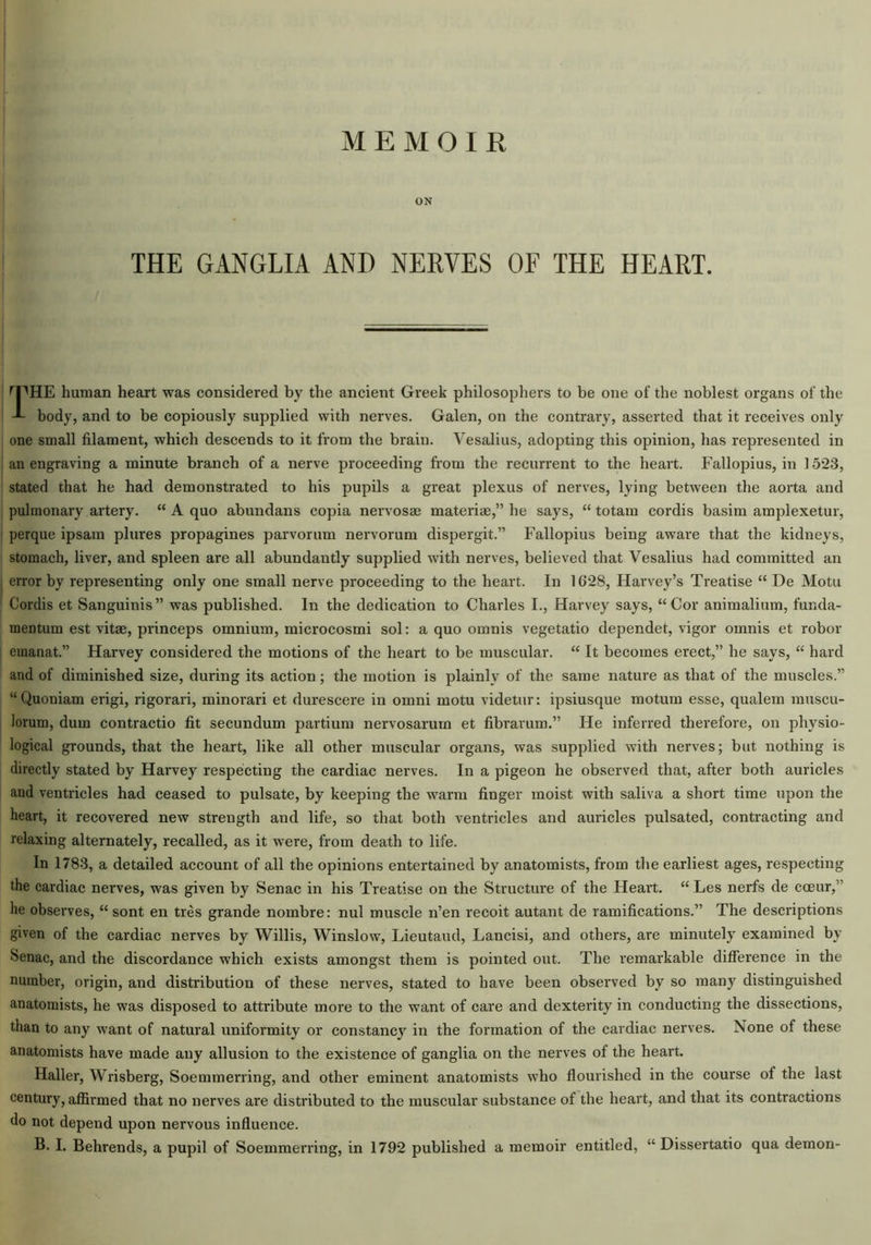 ON THE GANGLIA AND NERVES OF THE HEART. THE human heart was considered by the ancient Greek philosophers to be one of the noblest organs of the body, and to be copiously supplied with nerves. Galen, on the contrary, asserted that it receives only one small filament, which descends to it from the brain. Vesalius, adopting this opinion, has represented in an engraving a minute branch of a nerve proceeding from the recurrent to the heart. Fallopius, in 15*23, stated that he had demonstrated to his pupils a great plexus of nerves, lying between the aorta and pulmonary artery. “ A quo abundans copia nervosae materiae,” he says, “ totam cordis basim amplexetur, perque ipsam plures propagines parvorum nervorum dispergit.” Fallopius being aware that the kidneys, stomach, liver, and spleen are all abundantly supplied with nerves, believed that Vesalius had committed an error by representing only one small nerve proceeding to the heart. In 1G28, Harvey’s Treatise “ De Motu Cordis et Sanguinis” was published. In the dedication to Charles I., Harvey says, “Cor animalium, funda- mentum est vitae, princeps omnium, microcosmi sol: a quo omnis vegetatio dependet, vigor omnis et robor emanat.” Harvey considered the motions of the heart to be muscular. “ It becomes erect,” he says, “ hard and of diminished size, during its action; the motion is plainly of the same nature as that of the muscles.” “Quoniam erigi, rigorari, minorari et durescere in omni motu videtur: ipsiusque motum esse, qualem muscu- lorum, dum contractio fit secundum partium nervosarum et fibrarum.” He inferred therefore, on physio- logical grounds, that the heart, like all other muscular organs, was supplied with nerves; but nothing is directly stated by Harvey respecting the cardiac nerves. In a pigeon he observed that, after both auricles and ventricles had ceased to pulsate, by keeping the warm finger moist with saliva a short time upon the heart, it recovered new strength and life, so that both ventricles and auricles pulsated, contracting and relaxing alternately, recalled, as it were, from death to life. In 1783, a detailed account of all the opinions entertained by anatomists, from the earliest ages, respecting the cardiac nerves, was given by Senac in his Treatise on the Structure of the Heart. “ Les nerfs de coeur,’ he observes, “ sont en tres grande nombre: nul muscle n’en recoit autant de ramifications.” The descriptions given of the cardiac nerves by Willis, Winslow, Lieutaud, Lancisi, and others, are minutely examined by Senac, and the discordance which exists amongst them is pointed out. The remarkable difference in the number, origin, and distribution of these nerves, stated to have been observed by so many distinguished anatomists, he was disposed to attribute more to the want of care and dexterity in conducting the dissections, than to any want of natural uniformity or constancy in the formation of the cardiac nerves. None of these anatomists have made any allusion to the existence of ganglia on the nerves of the heart. Haller, Wrisberg, Soemmerring, and other eminent anatomists who flourished in the course of the last century, affirmed that no nerves are distributed to the muscular substance of the heart, and that its contractions do not depend upon nervous influence.