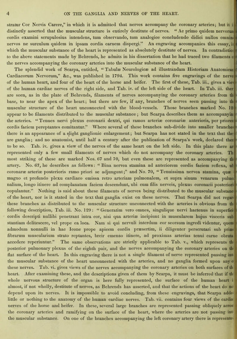 stratur Cor Nervis Carere,” in which it is admitted that nerves accompany the coronary arteries; but it i distinctly asserted that the muscular structure is entirely destitute of nerves. “ Ac primo quidem nervorun j cordis examini scrupulosius intendens, turn observando, turn analogice concludendo didici nullos omnini nervos ne surculum quidem in ipsam cordis carnem dispergi.” An engraving accompanies this essay, ii which the muscular substance of the heart is represented as absolutely destitute of nerves. In contradict®) to the above statements made by Behrends, he admits in his dissertation that he had traced two filaments c the nerves accompanying the coronary arteries into the muscular substance of the heart. The splendid work of Scarpa, entitled, “ Tabulae Neurologic® ad illustrandam Historiam Anatomical Cardiacorum Nervorum,” &c., was published in 1794. This wmrk contains five engravings of the nerve of the human heart, and four of the heart of the horse and heifer. The first of these, Tab. iii., gives a vie\ of the human cardiac nerves of the right side, and Tab. iv. of the left side of the heart. In Tab. iii. ther are seen, as in the plate of Behrends, filaments of nerves accompanying the coronary arteries from th base, to near the apex of the heart; but there are few, if any, branches of nerves seen passing into th muscular structure of the heart unconnected with the blood-vessels. Those branches marked No. T2 appear to be filaments distributed to the muscular substance; but Scarpa describes them as accompanyin the arteries. “Tenues nervi plexus coronarii dextri, qui ramos arteri® coronari® anterioris, per priorei1 cordis faciem pereptantes comitantur.” Where several of these branches sub-divide into smaller branches there is an appearance of a slight ganglionic enlargement; but Scarpa has not stated in the text that the are ganglia; and no anatomist, until half a century after the publication of Scarpa’s work, declared thei to be so. Tab. iv. gives a view of the nerves of the same heart on the left side. In this plate there ar represented only a few small filaments of nerves which do not accompany the coronary arteries. Th most striking of these are marked Nos. 67 and 70, but even these are represented as accompanying th artery. No. 67, he describes as follows: “ Bina nervea stamina ad anteriorem cordis faciem reflexa, ul coronar® arteri® posterioris ramo priori se adjungunt;” and No. 70, “Tenuissima nervea stamina, qu® magno et profundo plexu cardiaco emissa retro arteriam pulmonalem, et supra sinurn venarum pulmo; naliiim, longo itinere ad complanatam faciem descendunt, ubi cum filis nerveis, plexus coronarii posteriori copulantur.” Nothing is said about these filaments of nerves being distributed to the muscular substanc of the heart, nor is it stated in the text that ganglia exist on these nerves. That Scarpa did not regan these branches as distributed to the muscular structure unconnected with the arteries is obvious from th following description, Tab. iii. No. T29 : “ Generatim vero omnes, singulique nervi hactenus in superfici cordis descripti nullibi penetrant intra cor, nisi qua arteri® incipiunt in muscularem hujus visceris sub stantiam delitescere, vel prope ea loca. Nam si qui nervuli interdum cor seorsum ingredi videntur, quern admodum nonnulli in hac leone prope apicem cordis pr®sertim, ii diligenter perscrutari sub primi fibrarum muscularium strato reptantes, breir emenso itinere, ad proximas arterias tenui carne obruta accedere reperiuntur.” The same observations are strictly applicable to Tab. v., which represents th posterior pulmonary plexus of the eighth pair, and the nerves accompanying the coronary arteries on th flat surface of the heart. In this engraving there is not a single filament of nerve represented passing int the muscular substance of the heart unconnected with the arteries, and no ganglia formed upon any o these nerves. Tab. vi. gives views of the nerves accompanying the coronary arteries on both surfaces of th heart. After examining these, and the descriptions given of them by Scarpa, it must be inferred that if th whole nervous structure of the organ is here fully represented, the surface of the human heart i almost, if not wholly, destitute of nerves, as Behrends has asserted, and that the actions of the heart do nc depend upon its nerves. It is impossible to avoid concluding, from these engravings, that Scarpa adde< little or nothing to the anatomy of the human cardiac nerves. Tab. vii. contains four views of the cardia rt nerves of the horse and heifer. In these, several large branches are represented passing obliquely acros the coronary arteries and ramifying on the surface of the heart, where the arteries are not passing int 4 the muscular substance. On one of the branches accompanying the left coronary artery there is represented a