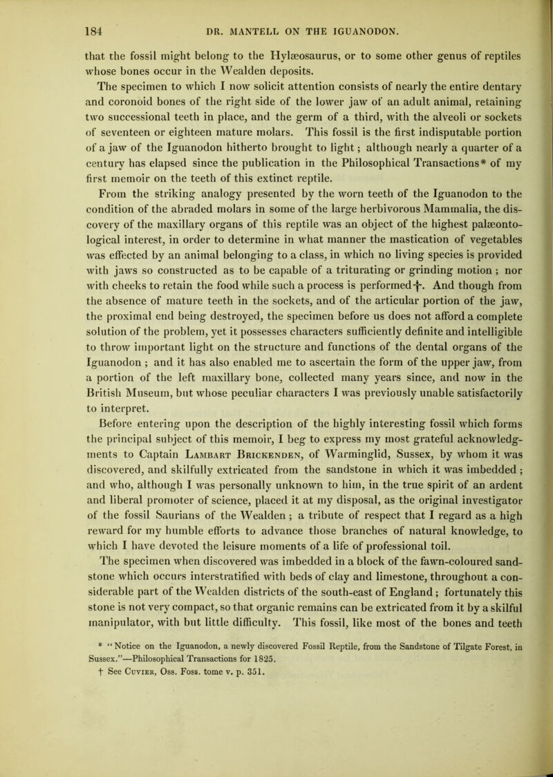 that the fossil might belong- to the Hylgeosaurus, or to some other genus of reptiles whose bones occur in the Wealden deposits. The specimen to which I now solicit attention consists of nearly the entire dentary and coronoid bones of the right side of the lower jaw of an adult animal, retaining two successional teeth in place, and the germ of a third, with the alveoli or sockets of seventeen or eighteen mature molars. This fossil is the first indisputable portion of a jaw of the Iguanodon hitherto brought to light; although nearly a quarter of a century has elapsed since the publication in the Philosophical Transactions* of my first memoir on the teeth of this extinct reptile. From the striking analogy presented by the worn teeth of the Iguanodon to the condition of the abraded molars in some of the large herbivorous Mammalia, the dis- covery of the maxillary organs of this reptile was an object of the highest palaeonto- logical interest, in order to determine in what manner the mastication of vegetables was effected by an animal belonging to a class, in which no living species is provided with jaws so constructed as to be capable of a triturating or grinding motion ; nor with cheeks to retain the food while such a process is performed^. And though from the absence of mature teeth in the sockets, and of the articular portion of the jaw, the proximal end being destroyed, the specimen before us does not afford a complete solution of the problem, yet it possesses characters sufficiently definite and intelligible to throw important light on the structure and functions of the dental organs of the Iguanodon ; and it has also enabled me to ascertain the form of the upper jaw, from a portion of the left maxillary bone, collected many years since, and now in the British Museum, but whose peculiar characters I was previously unable satisfactorily to interpret. Before entering upon the description of the highly interesting fossil which forms the principal subject of this memoir, I beg to express my most grateful acknowledg- ments to Captain Lambart Brickenden, of Warminglid, Sussex, by whom it was discovered, and skilfully extricated from the sandstone in which it was imbedded ; and who, although I was personally unknown to him, in the true spirit of an ardent and liberal promoter of science, placed it at my disposal, as the original investigator of the fossil Saurians of the Wealden ; a tribute of respect that I regard as a high reward for my humble efforts to advance those branches of natural knowledge, to which I have devoted the leisure moments of a life of professional toil. The specimen when discovered was imbedded in a block of the fawn-coloured sand- stone which occurs interstratified with beds of clay and limestone, throughout a con- siderable part of the Wealden districts of the south-east of England ; fortunately this stone is not very compact, so that organic remains can be extricated from it by a skilful manipulator, with but little difficulty. This fossil, like most of the bones and teeth * “ Notice on the Iguanodon, a newly discovered Fossil Reptile, from the Sandstone of Tilgate Forest, in Sussex.”—Philosophical Transactions for 1825. t See Cuvier, Oss. Foss, tome v. p. 351.