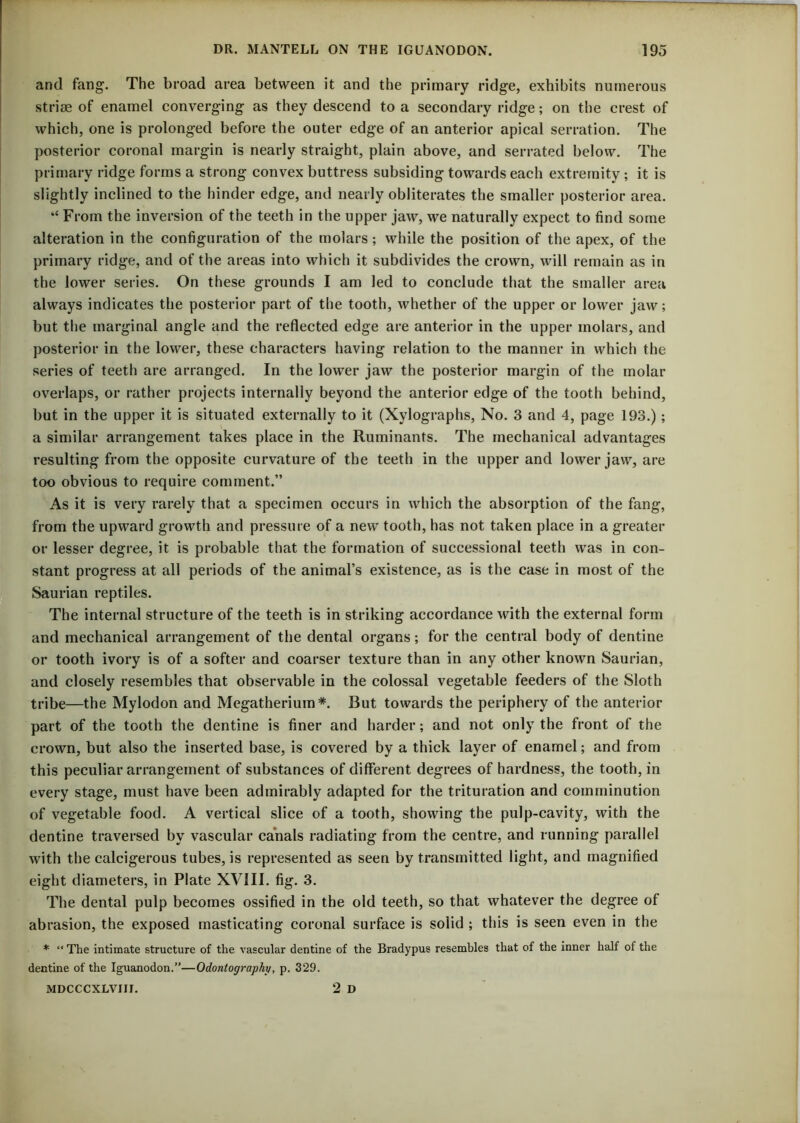 and fang. The broad area between it and the primary ridge, exhibits numerous striae of enamel converging as they descend to a secondary ridge; on the crest of which, one is prolonged before the outer edge of an anterior apical serration. The posterior coronal margin is nearly straight, plain above, and serrated below. The primary ridge forms a strong convex buttress subsiding towards each extremity ; it is slightly inclined to the hinder edge, and nearly obliterates the smaller posterior area. “ From the inversion of the teeth in the upper jaw, we naturally expect to find some alteration in the configuration of the molars; while the position of the apex, of the primary ridge, and of the areas into which it subdivides the crown, will remain as in the lower series. On these grounds I am led to conclude that the smaller area always indicates the posterior part of the tooth, whether of the upper or lower jaw; but the marginal angle and the reflected edge are anterior in the upper molars, and posterior in the lower, these characters having relation to the manner in which the series of teeth are arranged. In the lower jaw the posterior margin of the molar overlaps, or rather projects internally beyond the anterior edge of the tooth behind, but in the upper it is situated externally to it (Xylographs, No. 3 and 4, page 193.) ; a similar arrangement takes place in the Ruminants. The mechanical advantages resulting from the opposite curvature of the teeth in the upper and lower jaw, are too obvious to require comment.” As it is very rarely that a specimen occurs in which the absorption of the fang, from the upward growth and pressure of a new tooth, has not taken place in a greater or lesser degree, it is probable that the formation of successional teeth was in con- stant progress at all periods of the animal’s existence, as is the case in most of the Saurian reptiles. The internal structure of the teeth is in striking accordance with the external form and mechanical arrangement of the dental organs; for the central body of dentine or tooth ivory is of a softer and coarser texture than in any other known Saurian, and closely resembles that observable in the colossal vegetable feeders of the Sloth tribe—the Mylodon and Megatherium*. But towards the periphery of the anterior part of the tooth the dentine is finer and harder; and not only the front of the crown, but also the inserted base, is covered by a thick layer of enamel; and from this peculiar arrangement of substances of different degrees of hardness, the tooth, in every stage, must have been admirably adapted for the trituration and comminution of vegetable food. A vertical slice of a tooth, showing the pulp-cavity, with the dentine traversed by vascular canals radiating from the centre, and running parallel with the calcigerous tubes, is represented as seen by transmitted light, and magnified eight diameters, in Plate XVIII. fig. 3. The dental pulp becomes ossified in the old teeth, so that whatever the degree of abrasion, the exposed masticating coronal surface is solid ; this is seen even in the * “ The intimate structure of the vascular dentine of the Bradypus resembles that of the inner half of the dentine of the Iguanodon.”—Odontography, p. 329. 2 D MDCCCXLVIIJ.