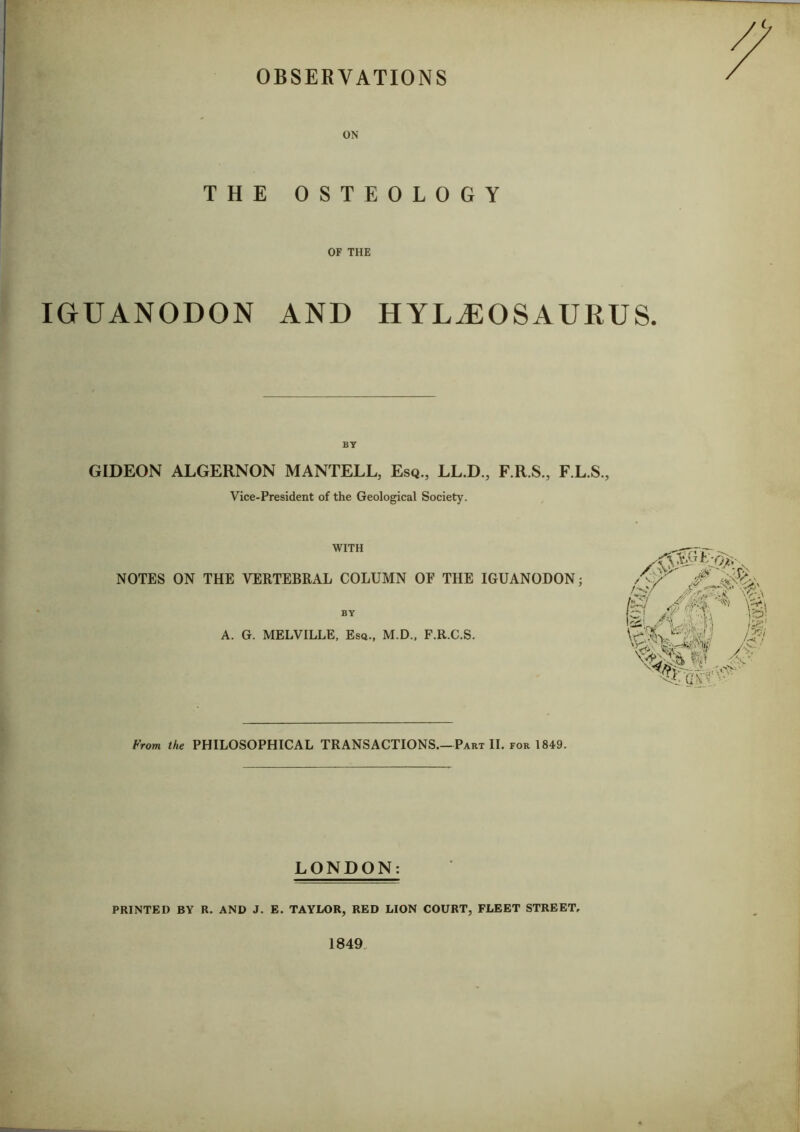 OBSERVATIONS ON THE OSTEOLOGY OF THE IGUANODON AND HYLiEOSAURUS. BY GIDEON ALGERNON MANTELL, Esq., LL.D., F.R.S., F.L.S., Vice-President of the Geological Society. WITH NOTES ON THE VERTEBRAL COLUMN OF THE IGUANODON; BY A. G. MELVILLE, Esq., M.D., F.R.C.S. From the PHILOSOPHICAL TRANSACTIONS.—Part II. for 1849. LONDON: PRINTED BY R. AND J. E. TAYLOR, RED LION COURT, FLEET STREET, 1849.