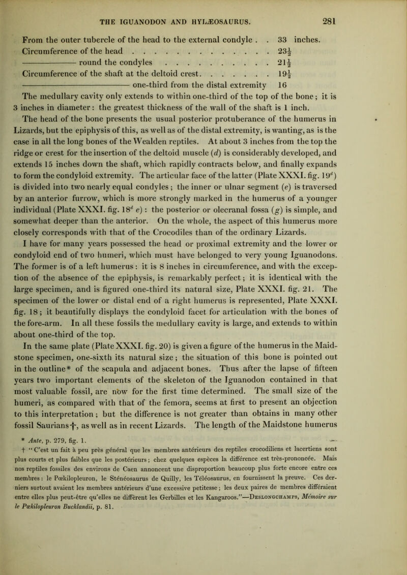 From the outer tubercle of the head to the external condyle . . 33 inches. Circumference of the head 23^ round the condyles 21^ Circumference of the shaft at the deltoid crest 19^ one-third from the distal extremity 16 The medullary cavity only extends to within one-third of the top of the bone; it is 3 inches in diameter: the greatest thickness of the wall of the shaft is 1 inch. The head of the bone presents the usual posterior protuberance of the humerus in Lizards, but the epiphysis of this, as well as of the distal extremity, is wanting, as is the case in all the long bones of the Wealden reptiles. At about 3 inches from the top the ridge or crest for the insertion of the deltoid muscle {d) is considerably developed, and extends 15 inches down the shaft, which rapidly contracts below, and finally expands to form the condyloid extremity. The articular face of the latter (Plate XXXI. fig. 19*^) is divided into two nearly equal condyles ; the inner or ulnar segment (e) is traversed by an anterior furrow, which is more strongly marked in the humerus of a younger individual (Plate XXXI. fig. e)\ the posterior or olecranal fossa (g) is simple, and somewhat deeper than the anterior. On the whole, the aspect of this humerus more closely corresponds with that of the Crocodiles than of the ordinary Lizards. I have for many years possessed the head or proximal extremity and the lower or condyloid end of two humeri, which must have belonged to very young Iguanodons. The former is of a left humerus : it is 8 inches in circumference, and with the excep- tion of the absence of the epiphysis, is remarkably perfect; it is identical with the large specimen, and is figured one-third its natural size, Plate XXXI. fig. 21. The specimen of the lower or distal end of a right humerus is represented, Plate XXXI. fig. 18; it beautifully displays the condyloid facet for articulation with the bones of the fore-arm. In all these fossils the medullary cavity is large, and extends to within about one-third of the top. In the same plate (Plate XXXI. fig. 20) is given a figure of the humerus in the Maid- stone specimen, one-sixth its natural size; the situation of this bone is pointed out in the outline* of the scapula and adjacent bones. Thus after the lapse of fifteen years two important elements of the skeleton of the Iguanodon contained in that most valuable fossil, are nbw for the first time determined. The small size of the humeri, as compared with that of the femora, seems at first to present an objection to this interpretation; but the difference is not greater than obtains in many other fossil Saurians'l', as well as in recent Lizards. The length of the Maidstone humerus * Ante, p. 279, fig. 1. t “ C’est un fait a peu pr^s general que les membres anterieurs des reptiles crocodiliens et lacertiens sont plus courts et plus faibles que les post4rieurs; chez quelques especes la dilierence est tr^s-prononc^e. Mais nos reptiles fossiles des environs de Caen annoncent une disproportion beaucoup plus forte encore entre ces membres: le Pcekilopleuron, le Sten^osaurus de Quilly, les Teleosaurus, en fournissent la preuve. Ces der- niers surtout avaient les membres anterieurs d’une excessive petitesse; les deux paires de membres differaient entre elles plus peut-^tre qu’elles ne different les Gerbilles et les Kangaroos.”—Desloxgchamps, M^moire sur le Pcekilopleuron Bucklandii, p. 81.