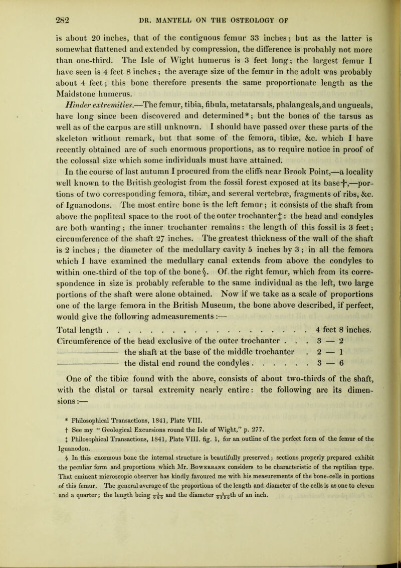 is about 20 inches, that of the contiguous femur 33 inches; but as the latter is somewhat flattened and extended by compression, the difference is probably not more than one-third. The Isle of Wight humerus is 3 feet long; the largest femur I have seen is 4 feet 8 inches; the average size of the femur in the adult was probably about 4 feet; this bone therefore presents the same proportionate length as the Maidstone humerus. Hinder extremities.—The femur, tibia, fibula, metatarsals, phalangeals,and ungueals, have long since been discovered and determined* * * §; but the bones of the tarsus as well as of the carpus are still unknown. I should have passed over these parts of the skeleton without remark, but that some of the femora, tibise, &c. which I have recently obtained are of such enormous proportions, as to require notice in proof of the colossal size which some individuals must have attained. In the course of last autumn I procured from the cliffs near Brook Point,—a locality well known to the British geologist from the fossil forest exposed at its base-|',—por- tions of two corresponding femora, tibiae, and several vertebrae, fragments of ribs, &c. of Iguanodons. The most entire bone is the left femur; it consists of the shaft from above the popliteal space to the root of the outer trochanter;}:: the head and condyles are both wanting; the inner trochanter remains: the length of this fossil is 3 feet; circumference of the shaft 27 inches. The greatest thickness of the wall of the shaft is 2 inches; the diameter of the medullary cavity 5 inches by 3 ; in all the femora which I have examined the medullary canal extends from above the condyles to within one-third of the top of the bone§. Of . the right femur, which from its corre- spondence in size is probably referable to the same individual as the left, two large portions of the shaft were alone obtained. Now if we take as a scale of proportions one of the large femora in the British Museum, the bone above described, if perfect. would give the following admeasurements :— Total length 4 feet 8 inches. Circumference of the head exclusive of the outer trochanter . . . 3 — 2 the shaft at the base of the middle trochanter . 2 — 1 the distal end round the condyles 3 — 6 One of the tibiie found with the above, consists of about two-thirds of the shaft, with the distal or tarsal extremity nearly entire: the following are its dimen- sions :— * Philosophical Transactions, 1841, Plate VIII. t See my “ Geological Excursions round the Isle of Wight,” p. 277. X Philosophical Transactions, 1841, Plate VIII. fig. 1, for an outline of the perfect form of the femur of the Iguanodon. § In this enormous bone the internal structure is beautifully preserved; sections properly prepared exhibit the peculiar form and proportions which Mr. Bowekbank considers to be characteristic of the reptilian type. That eminent microscopic observer has kindly favoured me with his measurements of the bone-cells in portions of this femur. The general average of the proportions of the length and diameter of the cells is as one to eleven and a quarter; the length being and the diameter ^^Vffth of an inch.