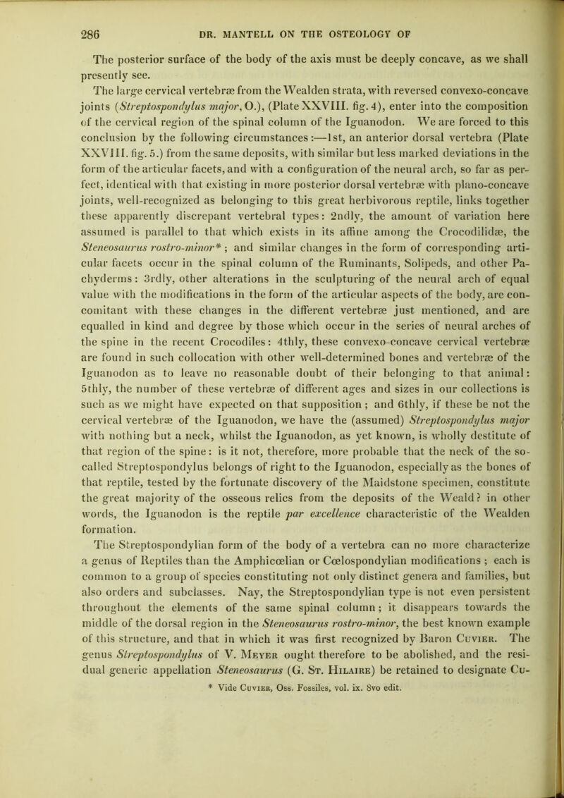 The posterior surface of the body of the axis must be deeply concave, as we shall presently see. The large cervical vertebrae from the Wealden strata, with reversed convexo-concave joints {Streptospundylus major, O.), (Plate XXVIII. fig.-1), enter into the composition of the cervical region of the spinal column of the Iguanodon. We are forced to this conclusion by the following circumstances:—1st, an anterior dorsal vertebra (Plate XXVIII. fig. 5.) from the same deposits, with similar but less marked deviations in the form of the articular facets, and with a configuration of the neural arch, so far as per- fect, identical with that existing in more posterior dorsal vertebrae with plano-concave joints, well-recognized as belonging to this great herbivorous reptile, links together these apparently discrepant vertebral types: 2ndly, the amount of variation here assumed is parallel to that which exists in its affine among the Crocodilidae, the Steneosaurus rostro-minor* ; and similar changes in the form of corresponding arti- cular facets occur in the spinal column of the Ruminants, Solipeds, and other Pa- chyderms: 3rdly, other alterations in the sculpturing of the neural arch of equal value with the modifications in the form of the articular aspects of the body, are con- comitant with these changes in the different vertebrae just mentioned, and are equalled in kind and degree by those which occur in the series of neural arches of the spine in the recent Crocodiles: 4thly, these convexo-concave cervical vertebrae are found in such collocation with other well-determined bones and vertebrae of the Iguanodon as to leave no reasonable doubt of their belonging to that animal; 5thly, the number of these vertebrae of different ages and sizes in our collections is such as we might have expected on that supposition; and 6thly, if these be not the cervical vertebrae of the Iguanodon, we have the (assumed) Streptospondylus major with nothing but a neck, whilst the Iguanodon, as yet known, is wholly destitute of that region of the spine: is it not, therefore, more probable that the neck of the so- called Streptospondylus belongs of right to the Iguanodon, especially as the bones of that reptile, tested by the fortunate discovery of the Maidstone specimen, constitute the great majority of the osseous relics from the deposits of the Weald? in other words, the Iguanodon is the reptile par excellence characteristic of the Wealden formation. Tlie Streptospondylian form of the body of a vertebra can no more characterize a genus of Reptiles than the Amphicoelian or Coelospondylian modifications ; each is common to a group of species constituting not only distinct genera and families, but also orders and subclasses. Nay, the Streptospondylian type is not even persistent throughout the elements of the same spinal column; it disappears towards the middle of the dorsal region in the Steneosaurus rostro-minor, the best known example of this structure, and that in which it was first recognized by Baron Cuvier. The genus Streptospondylus of V. Meyer ought therefore to be abolished, and the resi- dual generic appellation Steneosaurus (G. St. Hilaire) be retained to designate Cu- * Vide Cuvier, Oss. Fossiles, vol. ix. Svo edit.