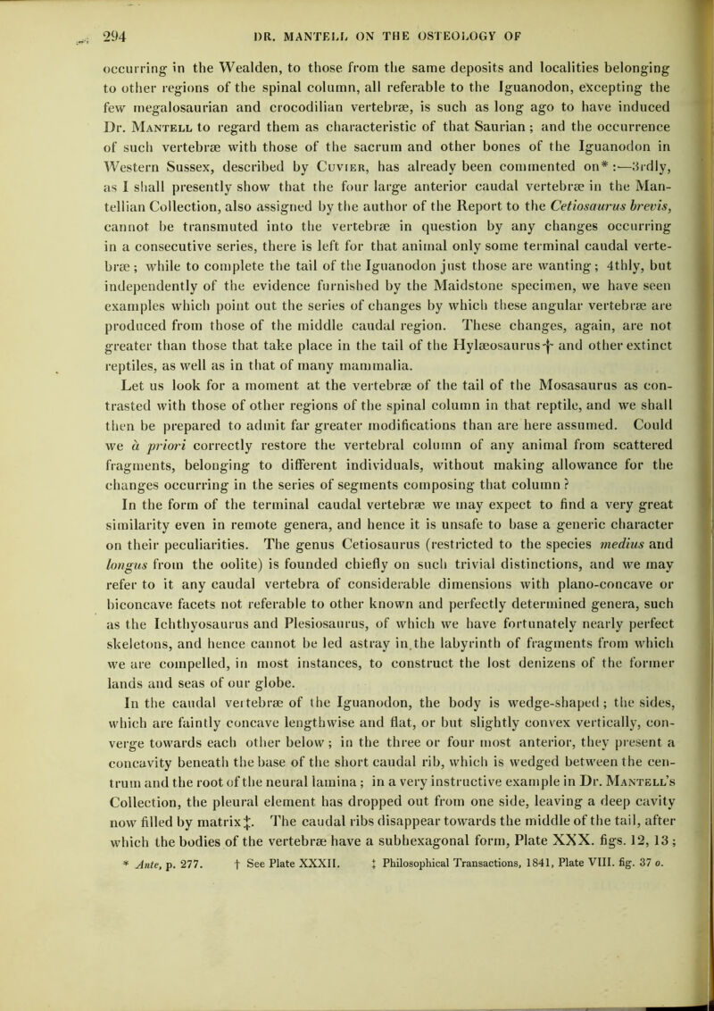 occurring in the Wealden, to those from the same deposits and localities belonging to other regions of the spinal column, all referable to the Iguanodon, excepting the few rnegalosaurian and crocodilian vertebrae, is such as long ago to have induced Dr. Mantell to regard them as characteristic of that Saurian ; and the occurrence of such vertebrae with those of the sacrum and other bones of the Iguanodon in A¥estern Sussex, described by Cuvier, has already been commented on* :•—3rdly, as I shall presently show that the four large anterior caudal vertebrae in the Man- tellian Collection, also assigned by the author of the Report to the Cetiosaurus brevis, cannot be transmuted into tlie vertebrae in question by any changes occurring in a consecutive series, there is left for that animal only some terminal caudal verte- brae ; while to complete the tail of the Iguanodon just those are wanting; 4thly, but independently of the evidence furnished by the Maidstone specimen, we have seen examples which point out the series of changes by which these angular vertebrae are produced from those of the middle caudal region. These changes, again, are not greater than those that take place in the tail of the Hylaeosaurus'f' and other extinct reptiles, as well as in that of many mammalia. Let us look for a moment at the vertebrae of the tail of the Mosasaurus as con- trasted with those of other regions of the spinal column in that reptile, and we shall then be prepared to admit far greater modifications than are here assumed. Could we a priori correctly restore the vertebral column of any animal from scattered fragments, belonging to different individuals, without making allowance for the changes occurring in the series of segments composing that column ? In the form of the terminal caudal vertebrae we may expect to find a very great similarity even in remote genera, and hence it is unsafe to base a generic character on their peculiarities. The genus Cetiosaurus (restricted to the species medius and lorigus from the oolite) is founded chiefly on such trivial distinctions, and we may refer to it any caudal vertebra of considerable dimensions with plano-concave or biconcave facets not referable to other known and perfectly determined genera, such as the Ichthyosaurus and Plesiosaurus, of which we have fortunately nearly perfect skeletons, and hence cannot be led astray in.the labyrinth of fragments from which we are compelled, in most instances, to construct the lost denizens of the former lands and seas of our globe. In the caudal vertebrae of the Iguanodon, the body is wedge-shaped ; the sides, which are faintly concave lengthwise and flat, or but slightly convex vertically, con- verge towards each other below; in the three or four most anterior, they present a concavity beneath the base of the short caudal rib, which is wedged between the cen- trum and the root of the neural lamina ; in a very instructive example in Dr. Mantell’s Collection, the pleural element has dropped out from one side, leaving a deep cavity now filled by matrix ;J;. The caudal ribs disappear towards the middle of the tail, after which the bodies of the vertebrae have a subhexagonal form, Plate XXX. figs. 12, 13 ; * Ante, p. 277. t See Plate XXXII. + Philosophical Transactions, 1841, Plate VIII. fig. 37 o.