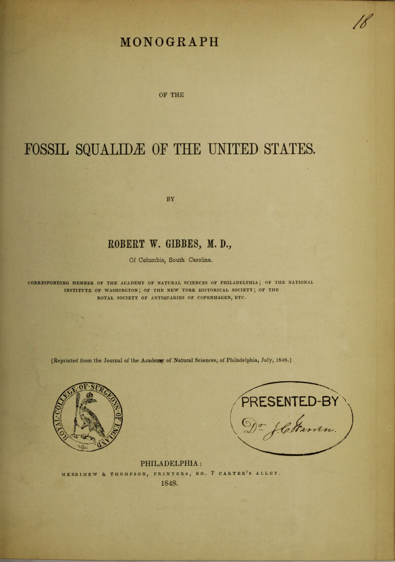 MONOGRAPH OF THE FOSSIL SQUALID.® OF THE UNITED STATES. BY ROBERT ¥. G1BBES, M. D., Of Columbia, South Carolina. CORRESPONDING MEMBER OF THE ACADEMY OF NATURAL SCIENCES OF PHILADELPHIA; OF THE NATIONAL INSTITUTE OF WASHINGTON; OF THE NEW YORK HISTORICAL SOCIETY; OF THE ROYAL SOCIETY OF ANTIQUARIES OF COPENHAGEN, ETC. [Reprinted from the Journal of the Academy of Natural Sciences, of Philadelphia, July, 1648.] PHILADELPHIA: MERRIHEW & THOMPSON, PRINTERS, NO. 1848.
