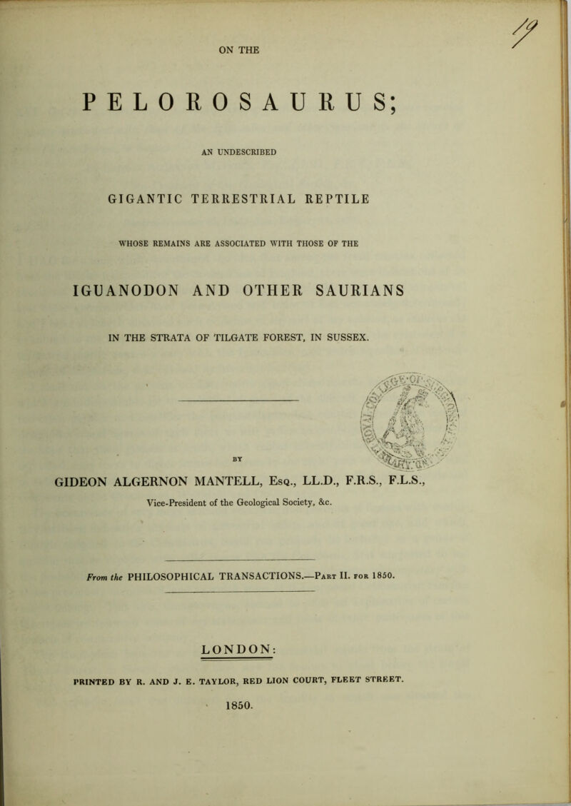 ON THE PELOROSAURUS; AN UNDESCRIBED GIGANTIC TERRESTRIAL REPTILE WHOSE REMAINS ARE ASSOCIATED WITH THOSE OF THE IGUANODON AND OTHER SAURIANS IN THE STRATA OF TILGATE FOREST, IN SUSSEX. BY SsL A imy' M - c ■ • ^ />V GIDEON ALGERNON MANTELL, Esq., LL.D., F.R.S., F.L.S., Vice-President of the Geological Society, &c. From the PHILOSOPHICAL TRANSACTIONS.—Part II. for 1850. LONDON: PRINTED BY R. AND J. E. TAYLOR, RED LION COURT, FLEET STREET. 1850.