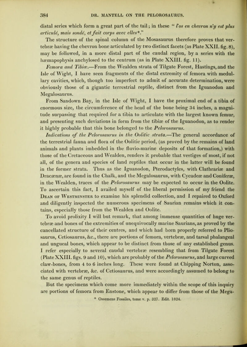 distal series which form a great part of the tail; in these “ Pos en chevron riy est plus articuld, mais sondd, et fait corps avec elles*. The structure of the spinal column of the Mosasaurus therefore proves that ver- tebrae having the chevron bone articulated by two distinct facets (as Plate XXII. fig. 8), may be followed, in a more distal part of the caudal region, by a series with the haemapophysis anchylosed to the centrum (as in Plate XXIII. fig. 11). Femora and Tibice.—From the Wealden strata of Tilgate Forest, Hastings, and the Isle of Wight, I have seen fragments of the distal extremity of femora with medul- lary cavities, which, though too imperfect to admit of accurate determination, were obviously those of a gigantic terrestrial reptile, distinct from the Iguanodon and Megalosaurus. From Sandown Bay, in the Isle of Wight, I have the proximal end of a tibia of enormous size, the circumference of the head of the bone being 34 inches, a magni- tude surpassing that required for a tibia to articulate with the largest known femur, and presenting such deviations in form from the tibiae of the Iguanodon, as to render it highly probable that this bone belonged to the Pelorosaurus. Indications of the Pelorosaurus in the Oolitic strata.—The general accordance of the terrestrial fauna and flora of the Oolitic period, (as proved by the remains of land animals and plants imbedded in the fluvio-marine deposits of that formation,) with those of the Cretaceous and Wealden, renders it probable that vestiges of most, if not all, of the genera and species of land reptiles that occur in the latter will be found in the former strata. Thus as the Iguanodon, Pterodactyles, with Clathrariae and Dracsenee, are found in the Chalk, and the Megalosaurus, with Cycadeae and Coniferae, in the Wealden, traces of the Pelorosaurus may be expected to occur in the Oolite. To ascertain this fact, I availed myself of the liberal permission of my friend the Dean of Westminster to examine his splendid collection, and I repaired to Oxford and diligently inspected the numerous specimens of Saurian remains which it con- tains, especially those from the Wealden and Oolite. To avoid prolixity I will but remark, that among immense quantities of huge ver- tebrae and bones of the extremities of unequivocally marine Saurians, as proved by the cancellated structure of their centres, and which had been properly referred to Plio- saurus, Cetiosaurus, &c., there are portions of femora, vertebrae, and tarsal phalangeal and ungueal bones, which appear to be distinct from those of any established genus. I refer especially to several caudal vertebrae resembling that from Tilgate Forest (Plate XXIII. figs. 9 and 10), which are probably of the Pelorosaurus, and large curved claw-bones, from 4 to 6 inches long. These were found at Chipping Norton, asso- ciated with vertebrae, &c. of Cetiosaurus, and were accordingly assumed to belong to the same genus of reptiles. But the specimens which come more immediately within the scope of this inquiry are portions of femora from Enstone, which appear to differ from those of the Mega- * Ossemens Fossiles, tome v. p. 327. Edit. 1824.