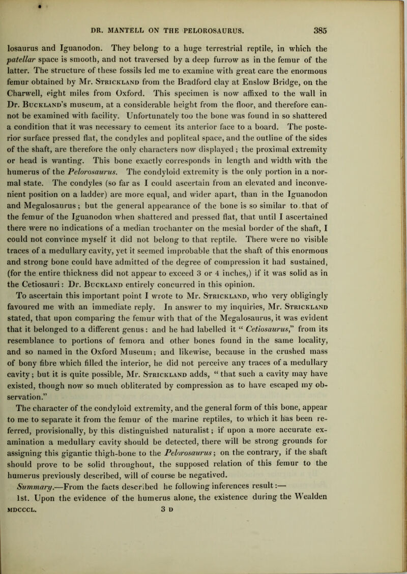 losaurus and Iguanodon. They belong to a huge terrestrial reptile, in which the patellar space is smooth, and not traversed by a deep furrow as in the femur of the latter. The structure of these fossils led me to examine with great care the enormous femur obtained by Mr. Strickland from the Bradford clay at Enslow Bridge, on the Charwell, eight miles from Oxford. This specimen is now affixed to the wall in Dr. Buckland’s museum, at a considerable height from the floor, and therefore can- not be examined with facility. Unfortunately too the bone was found in so shattered a condition that it was necessary to cement its anterior face to a board. The poste- rior surface pressed flat, the condyles and popliteal space, and the outline of the sides of the shaft, are therefore the only characters now displayed; the proximal extremity or head is wanting. This bone exactly corresponds in length and width with the humerus of the Pelorosaurus. The condyloid extremity is the only portion in a nor- mal state. The condyles (so far as I could ascertain from an elevated and inconve- nient position on a ladder) are more equal, and wider apart, than in the Iguanodon and Megalosaurus; but the general appearance of the bone is so similar to,that of the femur of the Iguanodon when shattered and pressed flat, that until I ascertained there were no indications of a median trochanter on the mesial border of the shaft, I could not convince myself it did not belong to that reptile. There were no visible traces of a medullary cavity, yet it seemed improbable that the shaft of this enormous and strong bone could have admitted of the degree of compression it had sustained, (for the entire thickness did not appear to exceed 3 or 4 inches,) if it was solid as in the Cetiosauri: Dr. Buckland entirely concurred in this opinion. To ascertain this important point I wrote to Mr. Strickland, who very obligingly favoured me with an immediate reply. In answer to my inquiries, Mr. Strickland stated, that upon comparing the femur with that of the Megalosaurus, it was evident that it belonged to a different genus: and he had labelled it “ Cetiosaurus,” from its resemblance to portions of femora and other bones found in the same locality, and so named in the Oxford Museum; and likewise, because in the crushed mass of bony fibre which filled the interior, he did not perceive any traces of a medullary cavity; but it is quite possible, Mr. Strickland adds, “that such a cavity may have existed, though now so much obliterated by compression as to have escaped my ob- servation.” The character of the condyloid extremity, and the general form of this bone, appear to me to separate it from the femur of the marine reptiles, to which it has been re- ferred, provisionally, by this distinguished naturalist; if upon a more accurate ex- amination a medullary cavity should be detected, there will be strong grounds for assigning this gigantic thigh-bone to the Pelorosaurus; on the contrary, if the shaft should prove to be solid throughout, the supposed relation of this femur to the humerus previously described, will of course be negatived. Summary.—From the facts described he following inferences result:— 1st. Upon the evidence of the humerus alone, the existence during the Wealden 3 D MDCCCL.