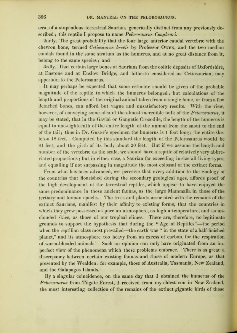 sera, of a stupendous terrestrial Saurian, generically distinct from any previously de- scribed ; this reptile I propose to name Pelorosaurus Conybeari. 2ndly. The great probability that the four large anterior caudal vertebrae with the chevron bone, termed Cetiosaurus brevis by Professor Owen, and the two median caudals found in the same stratum as the humerus, and at no great distance from it, belong to the same species; and 3rdly. That certain large bones of Saurians from the oolitic deposits of Oxfordshire, at Enstone and at Enslow Bridge, and hitherto considered as Cetiosaurian, may appertain to the Pelorosaurus. It may perhaps be expected that some estimate should be given of the probable magnitude of the reptile to which the humerus belonged; but calculations of the length and proportions of the original animal taken from a single bone, or from a few detached bones, can afford but vague and unsatisfactory results. With the view, however, of conveying some idea of the almost incredible bulk of the Pelorosaurus, it may be stated, that in the Gavial or Gangetic Crocodile, the length of the humerus is equal to one-eighteenth of the entire length of the animal from the snout to the end of the tail; thus in Dr. Grant’s specimen the humerus is 1 foot long; the entire ske- leton 18 feet. Computed by this standard the length of the Pelorosaurus would be 81 feet, and the girth of its body about 20 feet. But if we assume the length and number of the vertebrse as the scale, we should have a reptile of relatively very abbre- viated proportions; but in either case, a Saurian far exceeding in size all living types, and equalling if not surpassing in magnitude the most colossal of the extinct forms. From what has been advanced, we perceive that every addition to the zoology of the countries that flourished during the secondary geological ages, affords proof of the high development of the terrestrial reptiles, which appear to have enjoyed the same predominance in those ancient faunas, as the large Mammalia in those of the tertiary and human epochs. The trees and plants associated with the remains of the extinct Saurians, manifest by their affinity to existing forms, that the countries in which they grew possessed as pure an atmosphere, as high a temperature, and as un- clouded skies, as those of our tropical climes. There are, therefore, no legitimate grounds to support the hypothesis that during the “Age of Reptiles”—the period when the reptilian class most prevailed—the earth was “ in the state of a half-finished planet,” and its atmosphere too heavy from an excess of carbon, for the respiration of warm-blooded animals! Such an opinion can only have originated from an im- perfect view of the phenomena which these problems embrace. There is as great a discrepancy between certain existing faunas and those of modern Europe, as that presented by the Wealden: for example, those of Australia, Tasmania, New Zealand, and the Galapagos Islands. By a singular coincidence, on the same day that I obtained the humerus of the Pelorosaurus from Tilgate Forest, I received from my eldest son in New Zealand, the most interesting collection of the remains of the extinct gigantic birds of those
