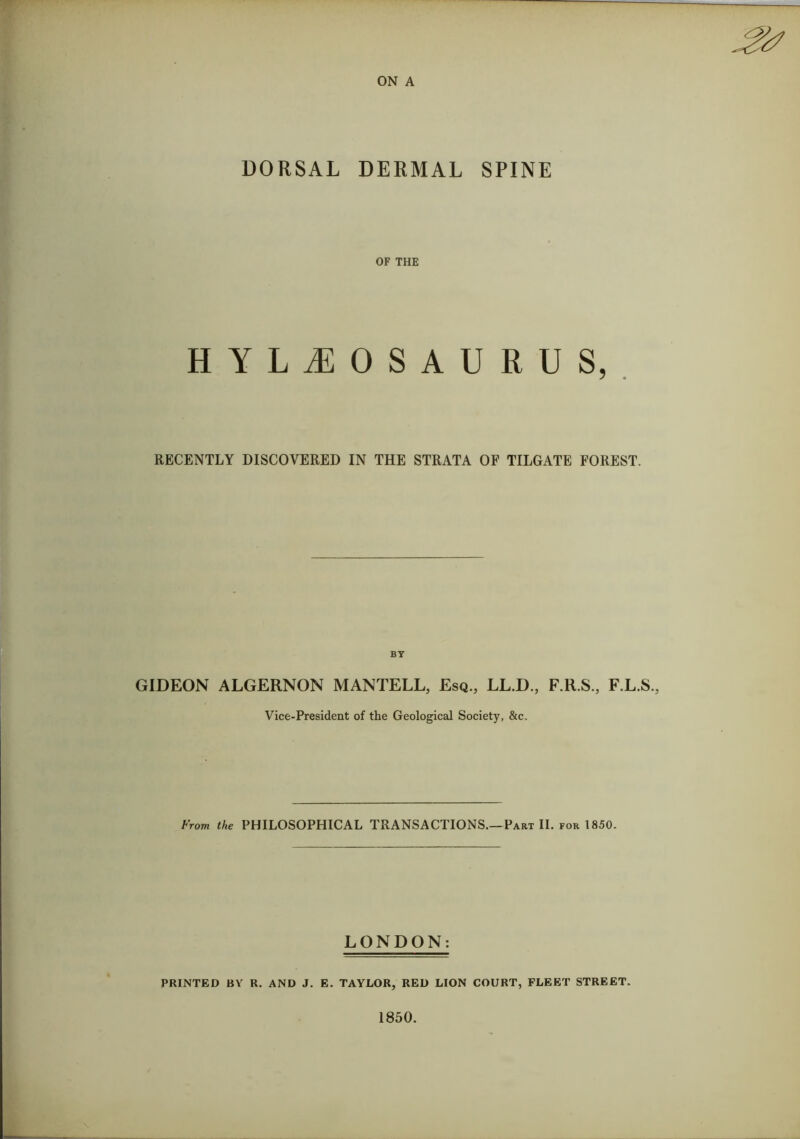 DORSAL DERMAL SPINE OF THE HYLiEOSAURUS, RECENTLY DISCOVERED IN THE STRATA OF TILGATE FOREST. GIDEON ALGERNON MANTELL, Esq., LL.D., F.R.S., F.L.S., Vice-President of the Geological Society, &c. From the PHILOSOPHICAL TRANSACTIONS.—Part II. for 1850. LONDON: PRINTED BY R. AND J. E. TAYLOR, RED LION COURT, FLEET STREET.