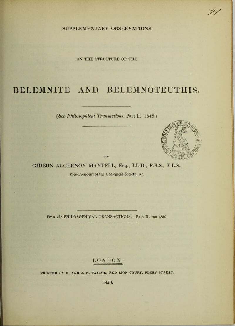 SUPPLEMENTARY OBSERVATIONS ON THE STRUCTURE OF THE BELEMNITE AND BELEM NOTEUTH IS. (See Philosophical Transactions, Part II. 1848.) BY GIDEON ALGERNON MANTELL, Esq., LL.D., F.R.S., F.L.S., Vice-President of the Geological Society, &c. From the PHILOSOPHICAL TRANSACTIONS.—Part II. for 1850. LONDON: PRINTED BY R. AND J. E. TAYLOR, RED LION COURT, FLEET STREET. 1850.