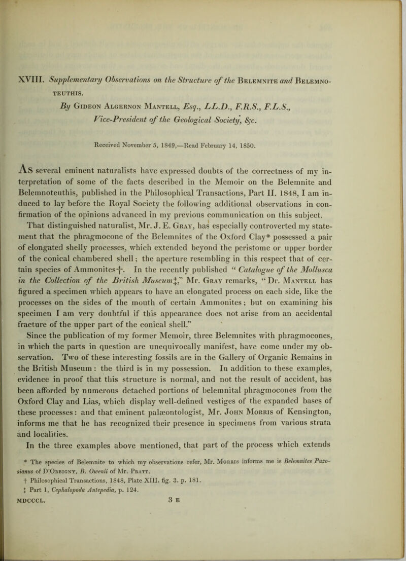 XVIII. Supplementary Observations on the Structure of the Belemnite and Belemno- TEUTHIS. By Gideon Algernon Mantell, Esq., LL.D., F.R.S., F.L.S., Vice-President of the Geological Society, 8§c. Received November 5, 1849,—Read February 14, 1850. As several eminent naturalists have expressed doubts of the correctness of my in- terpretation of some of the facts described in the Memoir on the Belemnite and Belemnoteuthis, published in the Philosophical Transactions, Part II. 1848, I am in- duced to lay before the Royal Society the following additional observations in con- firmation of the opinions advanced in my previous communication on this subject. That distinguished naturalist, Mr. J. E. Gray, has especially controverted my state- ment that the pbragmocone of the Belemnites of the Oxford Clay* possessed a pair of elongated shelly processes, which extended beyond the peristome or upper border of the conical chambered shell; the aperture resembling in this respect that of cer- tain species of Ammonites'^. In the recently published “ Catalogue of the Mollusca in the Collection of the British MuseumMr. Gray remarks, “Dr. Mantell has figured a specimen which appears to have an elongated process on each side, like the processes on the sides of the mouth of certain Ammonites; but on examining his specimen I am very doubtful if this appearance does not arise from an accidental fracture of the upper part of the conical shell.” Since the publication of my former Memoir, three Belemnites with phragmocones, in which the parts in question are unequivocally manifest, have come under my ob- servation. Two of these interesting fossils are in the Gallery of Organic Remains in the British Museum: the third is in my possession. In addition to these examples, evidence in proof that this structure is normal, and not the result of accident, has been afforded by numerous detached portions of belemnital phragmocones from the Oxford Clay and Lias, which display well-defined vestiges of the expanded bases of these processes: and that eminent palaeontologist, Mr. John Morris of Kensington, informs me that he has recognized their presence in specimens from various strata and localities. In the three examples above mentioned, that part of the process which extends * The species of Belemnite to which my observations refer, Mr. Morris informs me is Belemnites Puzo- sianus of D’Orbigny, B. Owenii of Mr. Pratt. f Philosophical Transactions, 1848, Plate XIII. fig. 3. p. 181. I Part 1, Cephalopoda Antepedia, p. 124. 3 E MDCCCL.