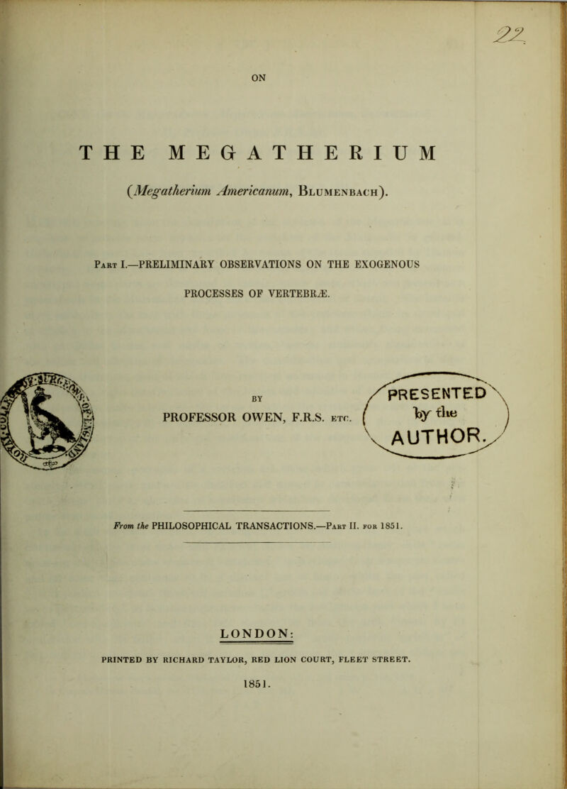 ON HE MEGATHERIUM (.Megatherium Americanum, Blumenbach). Part I.—PRELIMINARY OBSERVATIONS ON THE EXOGENOUS PROCESSES OF VERTEBRAE. BY presented PROFESSOR OWEN, F.R.S. etc. ( I>Y AUTHOR. From the PHILOSOPHICAL TRANSACTIONS.—Part II. for 1851. LONDON: PRINTED BY RICHARD TAYLOR, RED LION COURT, FLEET STREET. 1851.