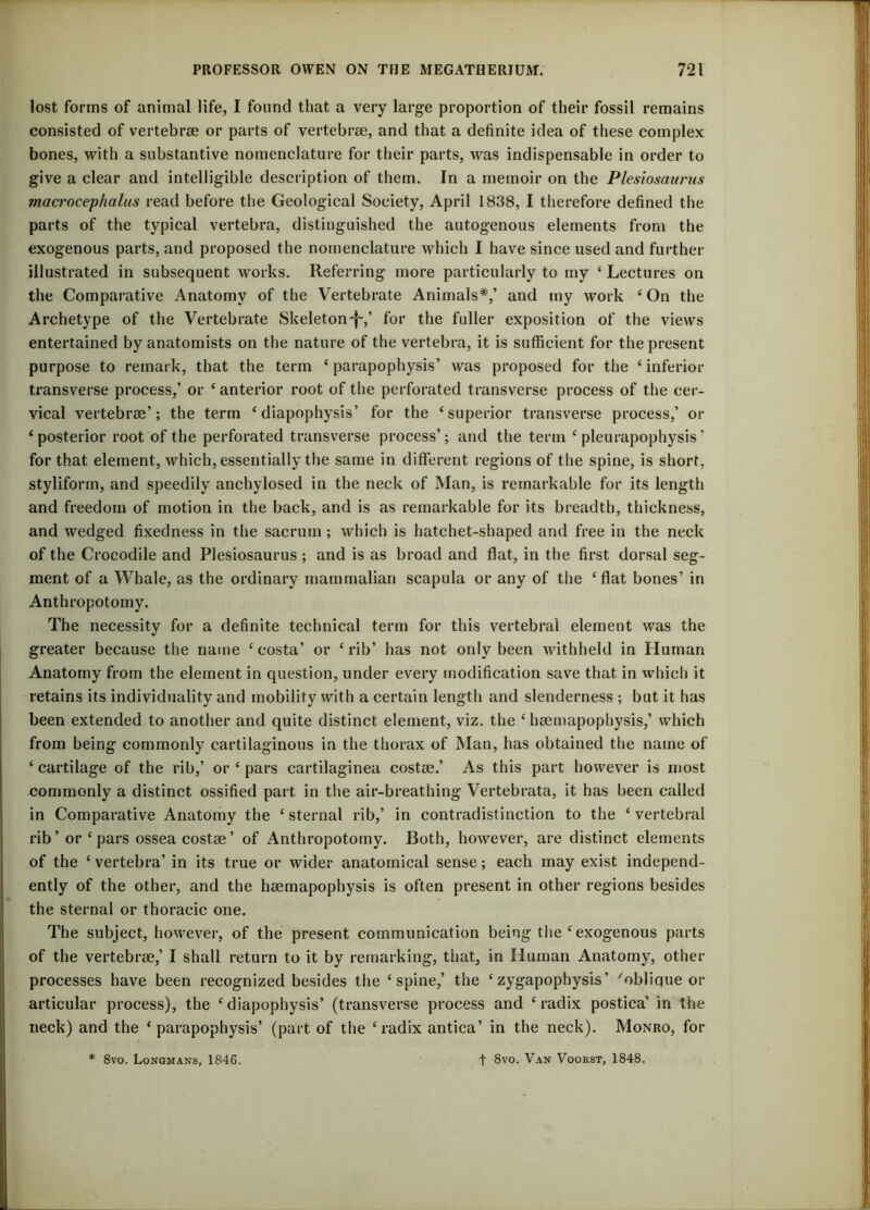 lost forms of animal life, I found that a very large proportion of their fossil remains consisted of vertebrae or parts of vertebrae, and that a definite idea of these complex bones, with a substantive nomenclature for their parts, was indispensable in order to give a clear and intelligible description of them. In a memoir on the Plesiosaurus macrocephalus read before the Geological Society, April 1838, I therefore defined the parts of the typical vertebra, distinguished the autogenous elements from the exogenous parts, and proposed the nomenclature which I have since used and further illustrated in subsequent works. Referring more particularly to my ‘ Lectures on the Comparative Anatomy of the Vertebrate Animals*,’ and my work 4 On the Archetype of the Vertebrate Skeleton ~f~,’ for the fuller exposition of the views entertained by anatomists on the nature of the vertebra, it is sufficient for the present purpose to remark, that the term 4 parapophysis’ was proposed for the 4 inferior transverse process,’ or 4 anterior root of the perforated transverse process of the cer- vical vertebrae’; the term 4 diapophysis’ for the ‘superior transverse process,’ or ‘posterior root of the perforated transverse process’; and the term 4 pleurapophysis’ for that element, which, essentially the same in different regions of the spine, is short, styliform, and speedily anchylosed in the neck of Man, is remarkable for its length and freedom of motion in the back, and is as remarkable for its breadth, thickness, and wedged fixedness in the sacrum; which is hatchet-shaped and free in the neck of the Crocodile and Plesiosaurus ; and is as broad and flat, in the first dorsal seg- ment of a Whale, as the ordinary mammalian scapula or any of the ‘flat bones’ in Anthropotomy. The necessity for a definite technical term for this vertebral element was the greater because the name 4 costa’ or 4 rib’ has not only been withheld in Human Anatomy from the element in question, under every modification save that in which it retains its individuality and mobility with a certain length and slenderness ; but it has been extended to another and quite distinct element, viz. the 4 hsemapophysis,’ which from being commonly cartilaginous in the thorax of Man, has obtained the name of ‘cartilage of the rib,’ or 4 pars cartilaginea costse.’ As this part however is most commonly a distinct ossified part in the air-breathing Vertebrata, it has been called in Comparative Anatomy the 4 sternal rib,’ in contradistinction to the 4 vertebral rib ’ or 4 pars ossea costae ’ of Anthropotomy. Both, however, are distinct elements of the 4 vertebra’ in its true or wider anatomical sense; each may exist independ- ently of the other, and the heemapophysis is often present in other regions besides the sternal or thoracic one. The subject, however, of the present communication being the 4 exogenous parts of the vertebrse,’ I shall return to it by remarking, that, in Human Anatomy, other processes have been recognized besides the ‘spine,’ the 4zygapophysis’ 'oblique or articular process), the 4 diapophysis’ (transverse process and 4 radix postica’ in the neck) and the 4 parapophysis’ (part of the 4 radix antica’ in the neck). Monro, for * 8vo. Longmans, 1846. f 8vo. Van Voorst, 1848.