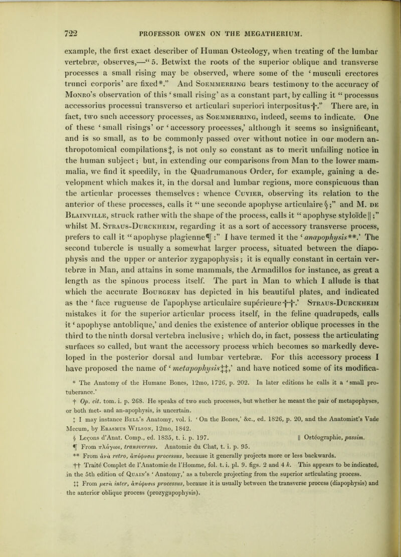 example, the first exact describer of Human Osteology, when treating of the lumbar vertebrae, observes,—“5. Betwixt the roots of the superior oblique and transverse processes a small rising may be observed, where some of the ‘ musculi erectores trunci corporis’ are fixed*.” And Soemmerring bears testimony to the accuracy of Monro’s observation of this ‘small rising’ as a constant part, by calling it “ processus accessorius processui transverso et articulari superiori interpositus'f~.” There are, in fact, two such accessory processes, as Soemmerring, indeed, seems to indicate. One of these ‘small risings’ or ‘accessory processes,’ although it seems so insignificant, and is so small, as to be commonly passed over without notice in our modern an- thropotomical compilations^, is not only so constant as to merit unfailing notice in the human subject; but, in extending our comparisons from Man to the lower mam- malia, we find it speedily, in the Quadrumanous Order, for example, gaining a de- velopment which makes it, in the dorsal and lumbar regions, more conspicuous than the articular processes themselves : whence Cuvier, observing its relation to the anterior of these processes, calls it “une seconde apophyse articulaire§;” and M. de Blainville, struck rather with the shape of the process, calls it “ apophyse styloide || whilst M. Straus-Durckheim, regarding it as a sort of accessory transverse process, prefers to call it “apophyse plagienne^II have termed it the ‘anapophysis**' The second tubercle is usually a somewhat larger process, situated between the diapo- physis and the upper or anterior zygapophysis; it is equally constant in certain ver- tebrae in Man, and attains in some mammals, the Armadillos for instance, as great a length as the spinous process itself. The part in Man to which I allude is that which the accurate Bourgery has depicted in his beautiful plates, and indicated as the ‘face rugueuse de l’apophyse articulaire sup6rieure'f~f\’ Straus-Durckheim mistakes it for the superior articular process itself, in the feline quadrupeds, calls it ‘ apophyse antoblique,’ and denies the existence of anterior oblique processes in the third to the ninth dorsal vertebra inclusive ; which do, in fact, possess the articulating surfaces so called, but want the accessory process which becomes so markedly deve- loped in the posterior dorsal and lumbar vertebrae. For this accessory process I have proposed the name of ‘ metapophysis\\,’ and have noticed some of its modifica- * The Anatomy of the Humane Bones, 12mo, 1726, p. 202. In later editions he calls it a ‘small pro- tuberance.’ f Op. cit. tom. i. p. 268. He speaks of two such processes, but whether he meant the pair of metapophyses, or both met- and an-apophysis, is uncertain. J I may instance Bell’s Anatomy, vol. i. ‘ On the Bones,’ &c., ed. 1826, p. 20, and the Anatomist’s Vade Mecum, by Erasmus Wilson, 12mo, 1842. § Le<;ons d’Anat. Comp., ed. 1835, t. i. p. 197. II Osteographie, passim. From 7r\dyios, transversus. Anatomie du Chat, t. i. p. 95. ** From ava retro, utto^vuis processus, because it generally projects more or less backwards. j-j- Traitd Complet de l’Anatomie de l’Homme, fol. t. i. pi. 9. figs. 2 and 4 k. This appears to be indicated, in the 5th edition of Quain’s ‘ Anatomy,’ as a tubercle projecting from the superior articulating process. XX From pern inter, airotyvcns processus, because it is usually between the transverse process (diapophysis) and the anterior oblique process (prozygapophysis).