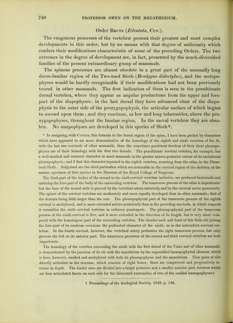 Order Bruta (Edentata, Cuv.). The exogenous processes of the vertebrae present their greatest and most complex developments in this order, but by no means with that degree of uniformity which renders their modifications characteristic of some of the preceding Orders. The twc extremes in the degree of development are, in fact, presented by the much-diversified families of the present extraordinary group of mammals. The spinous processes are almost obsolete in a great part of the unusually long dorso-lumbar region of the Two-toed Sloth (Bradypus didactylus), and the metapo- physes would be hardly recognizable if their modifications had not been previously traced in other mammals. The first indication of them is seen in the penultimate dorsal vertebra, where they appear as angular productions from the upper and fore- part of the diapophyses: in the last dorsal they have advanced clear of the diapo- physis to the outer side of the prozygapophysis, the articular surface of which begins to ascend upon them ; and they continue, as low and long tuberosities, above the pro- zygapophyses, throughout the lumbar region. In the sacral vertebrae they are obso- lete. No anapophyses are developed in this species of Sloth*. * In assigning, with Cuvier, this formula to the dorsal region of the spine, I have been guided by characters which have appeared to me more demonstrative of the homology of the eighth and ninth vertebrae of the Ai, with the last two cervicals of other mammals, than the sometimes persistent freedom of their short pleurapo- physes are of their homology with the first two dorsals. The penultimate cervical vertebra, for example, has a well-marked and constant character in most mammals in the greater antero-posterior extent of its anchylosed pleurapophysis ; and I find this character repeated in the eighth vertebra, counting from the atlas, in the Three- toed Sloth. Subjoined are the chief particulars which are noticeable in the cervical region of the skeleton of the mature specimen of that species in the Museum of the Royal College of Surgeons. The hind-part of the bodies of the second to the sixth cervical vertebrae inclusive, are produced backwards and underlap the fore-part of the body of the succeeding vertebrae. The transverse process of the atlas is imperforate’ but the base of the neural arch is pierced by the vertebral artery anteriorly and by the cervical nerve posteriorly. The spines of the cervical vertebrae are moderately and more equally developed than in other mammals; that of the dentata being little larger than the rest. The pleurapophysial part of the transverse process of the eighth cervical is anchylosed, and is more extended antero-posteriorly than in the preceding cervicals, in which respects it resembles the sixth cervical vertebra in ordinary quadrupeds. The pleurapophysial part of the transverse process of the ninth cervical is free, and is more extended in the direction of its length, but is very short com- pared with the homologous part of the succeeding vertebra. The slender neck and head of this little rib joining the fore-part of its centrum occasions the perforated character of the ninth, as in the antecedent cervical ver- tebrae. In the fourth cervical, however, the vertebral artery perforates the right transverse process, but only grooves the left on its anterior part. The transverse processes of the second and third cervical vertebrae are both imperforate. The homology of the vertebra succeeding the ninth with the first dorsal of the Unau and of other mammals, is demonstrated by the junction of its rib with the manubrium by the superadded haemapophysial element, which is here, however, ossified and anchylosed with both its pleurapophysis and the manubrium. Nine pairs of ribs directly articulate to the sternum, which consists of eight bones; these are compressed and progressively in- crease in depth. The hinder ones are divided into a larger posterior and a smaller anterior part, between which are four articulated facets on each side for the bifurcated extremities of two of the ossified hsemapophysesf- t Proceedings of the Zoological Society, 1S49, p. 146.