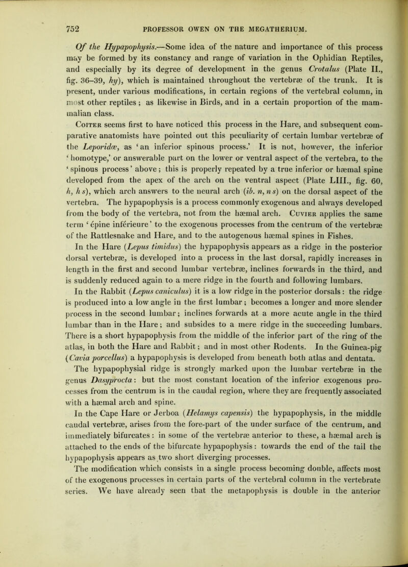 f 752 PROFESSOR OWEN ON THE MEGATHERIUM. Of the Hypapophysis.—Some idea of the nature and importance of this process may be formed by its constancy and range of variation in the Ophidian Reptiles, and especially by its degree of development in the genus Crotalus (Plate II., fig. 36-39, hy), which is maintained throughout the vertebrae of the trunk. It is present, under various modifications, in certain regions of the vertebral column, in most other reptiles ; as likewise in Birds, and in a certain proportion of the mam- malian class. Coiter seems first to have noticed this process in the Hare, and subsequent com- parative anatomists have pointed out this peculiarity of certain lumbar vertebrae of the Leporidce, as ‘an inferior spinous process.’ It is not, however, the inferior ‘ homotype,’ or answerable part on the lower or ventral aspect of the vertebra, to the ‘spinous process’ above; this is properly repeated by a true inferior or haemal spine developed from the apex of the arch on the ventral aspect (Plate LIII., fig. 60, h, hs), which arch answers to the neural arch (ib. n,ns) on the dorsal aspect of the vertebra. The hypapophysis is a process commonly exogenous and always developed from the body of the vertebra, not from the haemal arch. Cuvier applies the same term ‘6pine inferieure’ to the exogenous processes from the centrum of the vertebrae of the Rattlesnake and Hare, and to the autogenous haemal spines in Fishes. In the Hare (Lepus timidus) the hypapophysis appears as a ridge in the posterior dorsal vertebrae, is developed into a process in the last dorsal, rapidly increases in length in the first and second lumbar vertebrae, inclines forwards in the third, and is suddenly reduced again to a mere ridge in the fourth and following lumbars. In the Rabbit (Lepus caniculus) it is a low ridge in the posterior dorsals: the ridge is produced into a low angle in the first lumbar; becomes a longer and more slender process in the second lumbar; inclines forwards at a more acute angle in the third lumbar than in the Hare; and subsides to a mere ridge in the succeeding lumbars. There is a short hypapophysis from the middle of the inferior part of the ring of the atlas, in both the Hare and Rabbit; and in most other Rodents. In the Guinea-pig (Cavia porcellus) a hypapophysis is developed from beneath both atlas and dentata. The hypapophysial ridge is strongly marked upon the lumbar vertebrae in the genus Dasyprocta: but the most constant location of the inferior exogenous pro- cesses from the centrum is in the caudal region, where they are frequently associated with a haemal arch and spine. In the Cape Hare or Jerboa (Helamys capensis) the hypapophysis, in the middle caudal vertebrae, arises from the fore-part of the under surface of the centrum, and immediately bifurcates: in some of the vertebrae anterior to these, a haemal arch is attached to the ends of the bifurcate hypapophysis: towards the end of the tail the hypapophysis appears as two short diverging processes. The modification which consists in a single process becoming double, affects most of the exogenous processes in certain parts of the vertebral column in the vertebrate series. We have already seen that the inetapophysis is double in the anterior