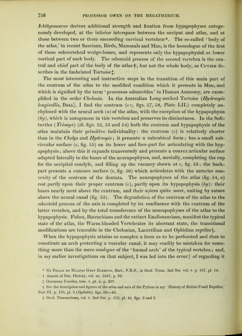 Ichthyosaurus derives additional strength and fixation from hypapophyses autoge- nously developed, at the inferior interspace between the occiput and atlas, and at those between two or three succeeding cervical vertebrae* * * §. The so-called ‘body of the atlas,’ in recent Saurians, Birds, Mammals and Man, is the homologue of the first of these subvertebral wedge-bones, and represents only the hypapophysial or lower cortical part of such body. The odontoid process of the second vertebra is the cen- tral and chief part of the body of the atlas-f-, but not the whole body, as Cuvier de- scribes in the fimbriated Tortoise^. The most interesting and instructive steps in the transition of this main part of the centrum of the atlas to the modified condition which it presents in Man, and which is signified by the term ‘ processus odontoides ’ in Human Anatomy, are exem- plified in the order Chelonia. In the Australian Long-necked Tortoise (Hydraspis longicollis, Bell), I find the centrum (cc, figs. 57, 58, Plate LII.) completely an- chylosed with the neural arch (n) of the atlas, with the exception of the hypapophysis (hy), which is autogenous in this vertebra and preserves its distinctness. In the Soft- turtles (Trionyx) (ib. figs. 52, 53 and 54) both the centrum and hypapophysis of the atlas maintain their primitive individuality: the centrum (c) is relatively shorter than in the Chelys and Hydraspis; it presents a subcubical form ; has a small sub- circular surface (c, fig. 55) on its lower and fore-part for articulating with the hyp- apophysis ; above this it expands transversely and presents a convex articular surface adapted laterally to the bases of the neurapophyses, and, mesially, completing the cup for the occipital condyle, and filling up the vacancy shown at c, fig. 53: the back- part presents a concave surface (c, fig. 56) which articulates with the anterior con- vexity of the centrum of the dentata. The neurapophyses of the atlas (fig. 54, n) rest partly upon their proper centrum (c), partly upon its hypapophysis (hy): their bases nearly meet above the centrum, and their apices quite meet, uniting by suture above the neural canal (fig. 53). The degradation of the centrum of the atlas to the odontoid process of the axis is completed by its confluence with the centrum of the latter vertebra, and by the total transference of the neurapophyses of the atlas to the hypapophysis. Fishes, Batrachians and the extinct Enaliosaurians, manifest the typical state of the atlas, the Warm-blooded Vertebrates its aberrant state, the transitional modifications are traceable in the Chelonian, Lacertilian and Ophidian reptiles§. When the hypapophysis attains so complex a form as to be perforated and thus to constitute an arch protecting a vascular canal, it may readily be mistaken for some- thing more than the mere analogue of the ‘ haemal arch ’ of the typical vertebra; and, in my earlier investigations on that subject, I was led into the error || of regarding it * Sir Philip de Malpas Grey Egerton, Bart., F.R.S., in Geol. Trans. 2nd Ser. vol. v. p. 187, pi. 14. f Annals of Nat. History, vol. xx. 1847, p. 92. I Ossemens Fossiles, tom. v. pt. ii. p. 207. § See the description and figures of the atlas and axis of the Python in my ' History of British Fossil Reptiles,’ Part III. p. 136, pi. 3 (Ophidia), figs. 38—40. || Geol. Transactions, vol. v. 2nd Ser. p. 519, pi. 44; figs. 2 and 3.