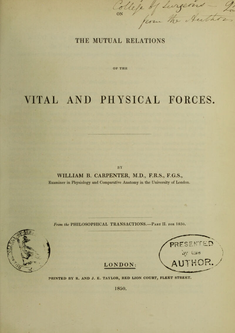 THE MUTUAL RELATIONS OF THE VITAL AND PHYSICAL FORCES. BY WILLIAM B. CARPENTER, M.D., F.R.S., F.G.S., Examiner in Physiology and Comparative Anatomy in the University of London. From the PHILOSOPHICAL TRANSACTIONS.—Part II. for 1850. LONDON: - i^jil PRINTED BY R. AND J. E. TAYLOR, RED LION COURT, FLEET STREET.