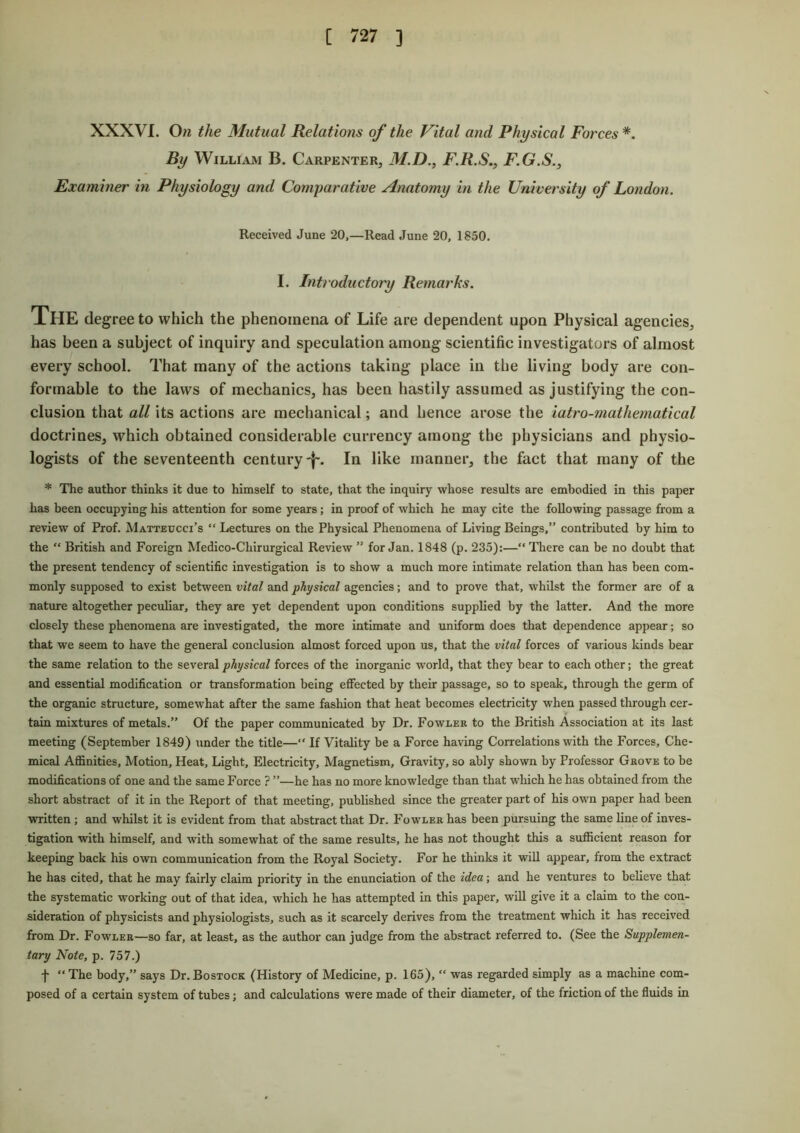 XXXVI. On the Mutual Relations of the Vital and Physical Forces*. By William B. Carpenter, M.D., F.R.S., F.G.S., Examiner in Physiology and Comparative Anatomy in the University of London. Received June 20,—Read June 20, 1850. I. Introductory Remarks. The degree to which the phenomena of Life are dependent upon Physical agencies, has been a subject of inquiry and speculation among scientific investigators of almost every school. That many of the actions taking place in the living body are con- formable to the laws of mechanics, has been hastily assumed as justifying the con- clusion that all its actions are mechanical; and hence arose the iatro-mathematical doctrines, which obtained considerable currency among the physicians and physio- logists of the seventeenth century-^. In like manner, the fact that many of the * The author thinks it due to himself to state, that the inquiry whose results are embodied in this paper has been occupying his attention for some years; in proof of which he may cite the following passage from a review of Prof. Matteucci’s “ Lectures on the Physical Phenomena of Living Beings,” contributed by him to the “ British and Foreign Medico-Chirurgical Review ” for Jan. 1848 (p. 235):—“ There can be no doubt that the present tendency of scientific investigation is to show a much more intimate relation than has been com- monly supposed to exist between vital and physical agencies; and to prove that, whilst the former are of a nature altogether peculiar, they are yet dependent upon conditions supplied by the latter. And the more closely these phenomena are investigated, the more intimate and uniform does that dependence appear; so that we seem to have the general conclusion almost forced upon us, that the vital forces of various kinds bear the same relation to the several physical forces of the inorganic world, that they bear to each other; the great and essential modification or transformation being effected by their passage, so to speak, through the germ of the organic structure, somewhat after the same fashion that heat becomes electricity when passed through cer- tain mixtures of metals.” Of the paper communicated by Dr. Fowler to the British Association at its last meeting (September 1849) under the title—“ If Vitality be a Force having Correlations with the Forces, Che- mical Affinities, Motion, Heat, Light, Electricity, Magnetism, Gravity, so ably shown by Professor Grove to be modifications of one and the same Force ? ”—he has no more knowledge than that which he has obtained from the short abstract of it in the Report of that meeting, published since the greater part of his own paper had been written ; and whilst it is evident from that abstract that Dr. Fowler has been pursuing the same line of inves- tigation with himself, and with somewhat of the same results, he has not thought this a sufficient reason for keeping back his own communication from the Royal Society. For he thinks it will appear, from the extract he has cited, that he may fairly claim priority in the enunciation of the idea; and he ventures to believe that the systematic working out of that idea, which he has attempted in this paper, will give it a claim to the con- sideration of physicists and physiologists, such as it scarcely derives from the treatment which it has received from Dr. Fowler—so far, at least, as the author can judge from the abstract referred to. (See the Supplemen- tary Note, p. 757.) f “The body,” says Dr.Bostock (History of Medicine, p. 165), “ was regarded simply as a machine com- posed of a certain system of tubes; and calculations were made of their diameter, of the friction of the fluids in