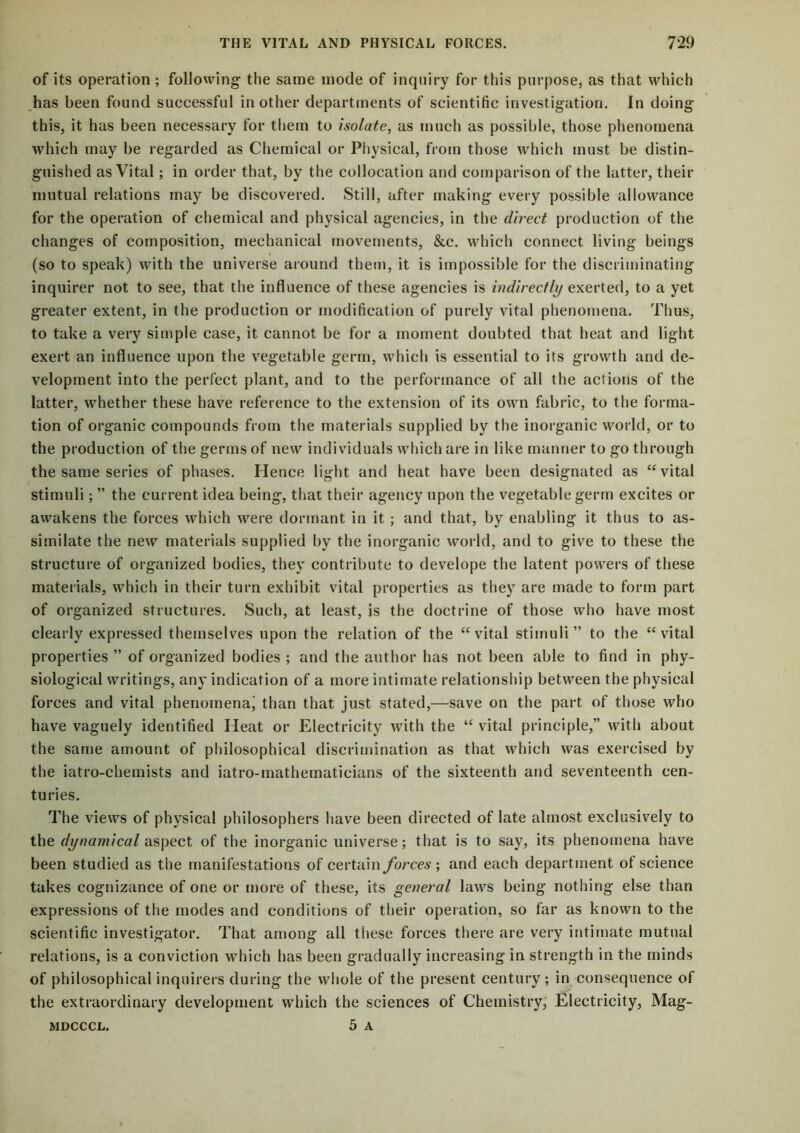 of its operation ; following the same mode of inquiry for this purpose, as that which has been found successful in other departments of scientific investigation. In doing this, it has been necessary for them to isolate, as much as possible, those phenomena which may be regarded as Chemical or Physical, from those which must be distin- guished as Vital ; in order that, by the collocation and comparison of the latter, their mutual relations may be discovered. Still, after making every possible allowance for the operation of chemical and physical agencies, in the direct production of the changes of composition, mechanical movements, &c. which connect living beings (so to speak) with the universe around them, it is impossible for the discriminating inquirer not to see, that the influence of these agencies is indirectly exerted, to a yet greater extent, in the production or modification of purely vital phenomena. Thus, to take a very simple case, it cannot be for a moment doubted that heat and light exert an influence upon the vegetable germ, which is essential to its growth and de- velopment into the perfect plant, and to the performance of all the actions of the latter, whether these have reference to the extension of its own fabric, to the forma- tion of organic compounds from the materials supplied by the inorganic world, or to the production of the germs of new individuals which are in like manner to go through the same series of phases. Hence light and heat have been designated as “vital stimuli; ” the current idea being, that their agency upon the vegetable germ excites or awakens the forces which were dormant in it ; and that, by enabling it thus to as- similate the new materials supplied by the inorganic world, and to give to these the structure of organized bodies, they contribute to develope the latent powers of these materials, which in their turn exhibit vital properties as they are made to form part of organized structures. Such, at least, is the doctrine of those who have most clearly expressed themselves upon the relation of the “vital stimuli” to the “vital properties ” of organized bodies ; and tbe author has not been able to find in phy- siological writings, any indication of a more intimate relationship between the physical forces and vital phenomena’ than that just stated,—save on the part of those who have vaguely identified Heat or Electricity with the “ vital principle,” with about the same amount of philosophical discrimination as that which was exercised by the iatro-chemists and iatro-mathematicians of the sixteenth and seventeenth cen- turies. The views of physical philosophers have been directed of late almost exclusively to the dynamical aspect of the inorganic universe; that is to say, its phenomena have been studied as the manifestations of certain forces ; and each department ot science takes cognizance of one or more of these, its general laws being nothing else than expressions of the modes and conditions of their operation, so far as known to the scientific investigator. That among all these forces there are very intimate mutual relations, is a conviction which has been gradually increasing in strength in the minds of philosophical inquirers during the whole of the present century; in consequence of the extraordinary development which the sciences of Chemistry, Electricity, Mag- 5 A MDCCCL.