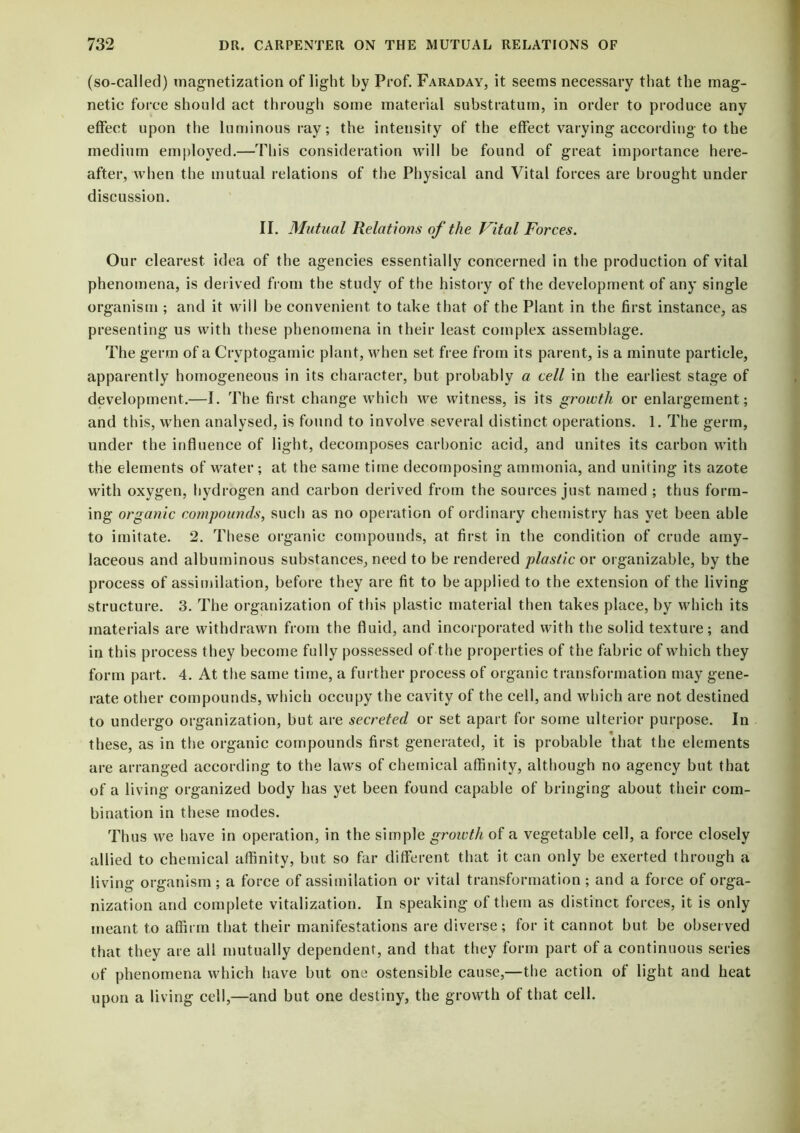 (so-called) magnetization of light by Prof. Faraday, it seems necessary that the mag- netic force should act through some material substratum, in order to produce any effect upon the luminous ray; the intensity of the effect varying according to the medium employed.—This consideration will be found of great importance here- after, when the mutual relations of the Physical and Vital forces are brought under discussion. II. Mutual Relations of the Vital Forces. Our clearest idea of the agencies essentially concerned in the production of vital phenomena, is derived from the study of the history of the development of any single organism ; and it will be convenient to take that of the Plant in the first instance, as presenting us with these phenomena in their least complex assemblage. The germ of a Crvptogamic plant, when set free from its parent, is a minute particle, apparently homogeneous in its character, but probably a cell in the earliest stage of development.—I. The first change which we witness, is its growth or enlargement; and this, when analysed, is found to involve several distinct operations. 1. The germ, under the influence of light, decomposes carbonic acid, and unites its carbon with the elements of water ; at the same time decomposing ammonia, and uniting its azote with oxygen, hydrogen and carbon derived from the sources just named ; thus form- ing organic compounds, such as no operation of ordinary chemistry has yet been able to imitate. 2. These organic compounds, at first in the condition of crude amy- laceous and albuminous substances, need to be rendered plastic or organizable, by the process of assimilation, before they are fit to be applied to the extension of the living structure. 3. The organization of this plastic material then takes place, by which its materials are withdrawn from the fluid, and incorporated with the solid texture; and in this process they become fully possessed of the properties of the fabric of which they form part. 4. At the same time, a further process of organic transformation may gene- rate other compounds, which occupy the cavity of the cell, and which are not destined to undergo organization, but are secreted or set apart for some ulterior purpose. In these, as in the organic compounds first generated, it is probable that the elements are arranged according to the laws of chemical affinity, although no agency but that of a living organized body has yet been found capable of bringing about their com- bination in these modes. Thus we have in operation, in the simple groictli of a vegetable cell, a force closely allied to chemical affinity, but so far different that it can only be exerted through a living organism ; a force of assimilation or vital transformation ; and a force of orga- nization and complete vitalization. In speaking of them as distinct forces, it is only meant to affirm that their manifestations are diverse; for it cannot but be observed that they are all mutually dependent, and that they form part of a continuous series of phenomena which have but one ostensible cause,—the action of light and heat upon a living cell,—and but one destiny, the growth of that cell.